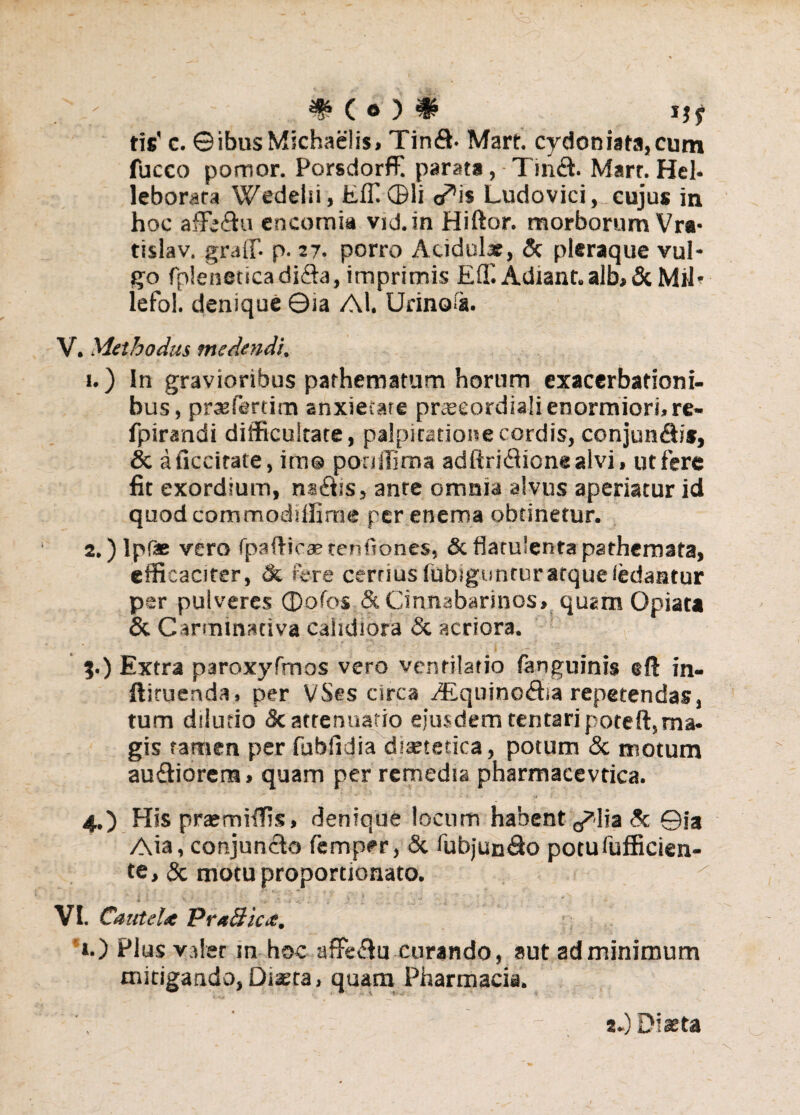 tis' c. ©ibusMichaelis, Tin£h Mart. cydoniata,cum fucco pomor. Porsdorffi parata, Tinfl. Mart. Hei- leborata Wedelsi, Effi©li a^is Ludovici,_ cujus in hoc affe&u encomia vid.in Hiftor. morborum Vra- tislav. grati*- p. 27. porro Acidulx, & pleraque vul¬ go fpleneticadi&a, imprimis £(!'. Adiant. alb, & MU' lefol. denique ©ia Al. Urinofa. V. Methodus medendi. 1. ) In gravioribus parhematum horum exacerbationi¬ bus, praeferam anxietare prxeordiali enormiori, re- fpirandi difficultate, palpitatione cordis, conjun&is, & aficcirate, im@ poniTima adftridlione alvi, ut fere fit exordium, nsiffis, ante omnia alvus aperiatur id quod commodtffime per enema obtinetur. 2. ) lpfee vero fpaftiea?tenfianes, & flatulenta pathemata, efficaciter, & fere cerrius fubigunturarque (edantur per pulveres ©ofos & Cinnabarinos» quam Opiata & Carminativa calidiora Sc acriora. ?.) Extra paroxyfmos vero ventilatio fanguinis eft in- ftiruenda. per VSes circa A£quino<£ha repetendas, tum dilutio <k attenuatio ejusdem tentaripoteft,ma- gis tamen per fublidia diaetetica, potum & motum audiorena» quam per remedia pharmacevtica. ' ' * ■' • f u • ■ 4.) His praemiffis, denique locum habent ^lia Sc ©ia Aia, conjuncto femper, Sc fubjun&o potufufficien- te, & motuproportjonato. i . . , 1 ^ % VI. Cautelx PrafficiC. ».) Plus valet in hoc aflfe&u curando, aut ad minimum mitigando, Diaeta, quam Pharmacia. s.) Diaeta
