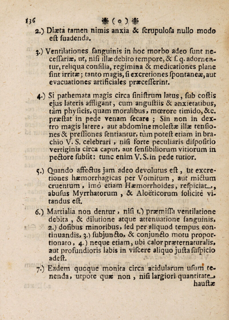 а. ) Diaeta tamen nimis anxia & fcrupulofa nullo modo eft fuadenda. . 5.) Ventilationes fanguinis in hoc morbo adeo funt ne- ceflariae, ut, nifi illae debito tempore, & fq. adornen¬ tur, reliqua confilia, regimina & medicationes plane fmt irritae; tanto magis,fi excretiones fpontaneae,aut evacuationes artificiales praeceflerinr. 4. ) Si pathemata magis circa finiftrum latus, fub coftis ejus lateris affligant, cum anguftiis & anxietatibus, tam phy ficis, quam moralibus, moerore timido,&c. praeftat in pede venam fecare ; Sin non in dex¬ tro magis latere, aut abdominemoleftae illae tenfio- nes& preffiones fentiantur, tum poteft etiam inbra- chio V. S. celebrari, nifi forte peculiaris difpofitio vertiginis circa caput, aut fenfibiliorum vitiorum in pedore fub fit: tunc enim V.S.in pede tutior. 5. ) Quando affedus jam adeo devolutus eft , Ut excre¬ tiones haemorrhagicas per Vomitum , aut midum cruentum, imo etiam Haemorrhoides, refpiciat-,, abufus Myrrhatorum , &. Aloeticorum iolicite vi¬ tandus eft. б. ) Martialia non dentur, nifi O prasmifia ventilatione debita , & dilutione atque attenuatione fanguinis, 2.) dofibus minoribus, ied per aliquod tempus con¬ tinuandis, 3.) fubjundo, & conjundo motu propor- tionato, 4.) neque etiam, ubi calorprasternaturalis, aut profundioris labis in vifcere aliquo jufta fulpicio adeft. 7.) Eadem qucque monita circa acidularum ufum te¬ nenda, utpote quas non , nifi largiori quantitare_» hauftae