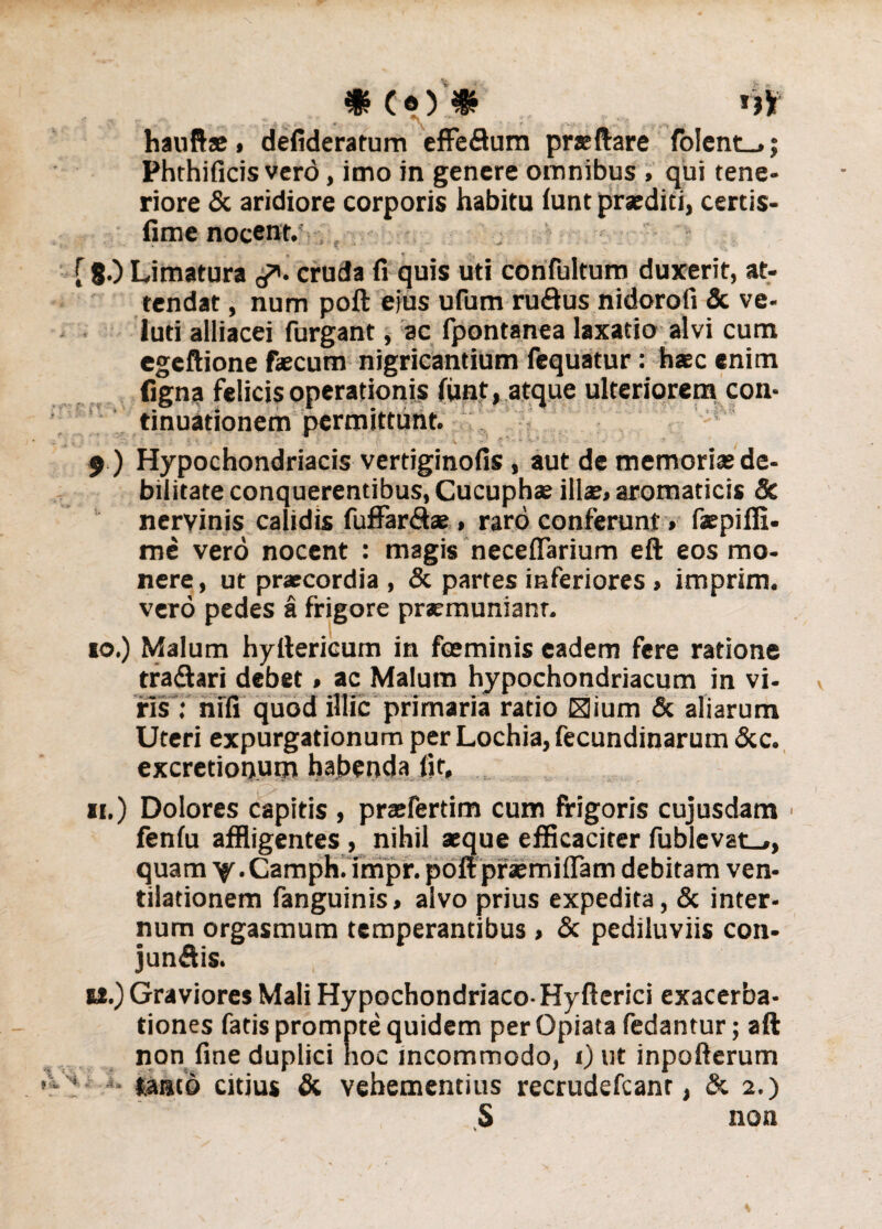 »(•).♦ f hauftae, defideratum effeflum prteftare fo!ent_,; Phrhificis vero, imo in genere omnibus » qui tene¬ riore & aridiore corporis habitu (unt praediti, certis- fime nocent. . a ♦ ', [ 8-) Limatura 3*. cruda fi quis uti confultum duxerit, at¬ tendat , num poft ejus ufum ru&us nidorofi & ve- luti alliacei furgant, ac fpontanea laxatio alvi cum egeftione faecum nigricantium fequatur: haec enim figna felicis operationis funt, atque ulteriorem con¬ tinuationem permittunt. i v/ . - ' !. . ' ; i * ; , r ' • f. • - ' \ ■ ' -! • • - ' $ ) Hypochondriacis vertiginofis, aut de memoriae de¬ bilitate conquerentibus, Cucuphas ilis, aromaticis & nervinis calidis fuffar<9® , raro conferunt» fspiffi. me vero nocent : magis neceffarium eft eos mo¬ nere, ut praecordia , & partes inferiores, imprim. vero pedes a frigore praemuniant. 10. ) Malum hyftericum in fceminis eadem fere ratione tra&ari debet, ac Malum hypochondriacum in vi¬ ris : nifi quod illic primaria ratio Elium & aliarum Uteri expurgationum per Lochia,fecundinarum &c. excretionum habenda fit, 11. ) Dolores capitis , prasfertim cum frigoris cuiusdam ■ feniu affligentes , nihil aeque efficaciter fub evat_,, quam Y-Camph. impr. poft praemittam debitam ven¬ tilationem fanguinis, alvo prius expedita, & inter¬ num orgasmum temperantibus , & pediluviis con¬ jungis. tt.) Graviores Mali Hypochondriaco- Hyfterici exacerba¬ tiones fatis prompte quidem per Opiata fedantur; aft non fine duplici hoc incommodo, i) ut inpoftcrum tanto citius & vehementius recrudefcanr, & 2.) S non