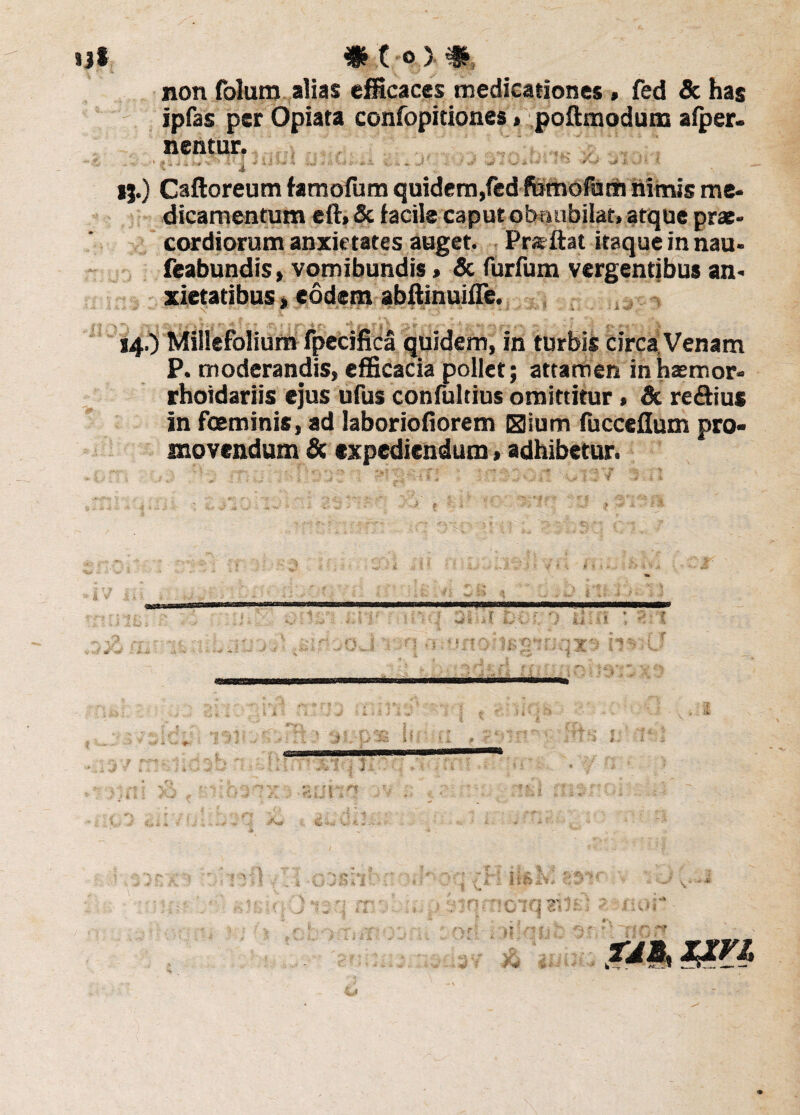 non folum alias efficaces medicationes » fed St has ipfas per Opiata confopitiones» poftmodum afper. nentur. ij.) Caftoreum famofum quidem,fedfcmofam nimis me* dicamentum eft» & facile caput obnubilat» atque prae* cordiorum anxietates auget. Prs ftat itaque in nau* feabundis, vomibundis > & furfum vergentibus an* xietatibus» eodem abftinuifle. - r-* «f i I • - 14.) Millefolium fpecifica quidem, in turbis circa Venam P. moderandis, efficacia pollet; attamen inhaemor* rhoidariis ejus ufus confultius omittitur, St regius in fceminis, ad laboriofiorem Bium fucceflum pro¬ movendum St expediendum > adhibetur. l 3i'-ll hi f } ii ■ -1 § j jF '} Sv TJ&% Z£Vl