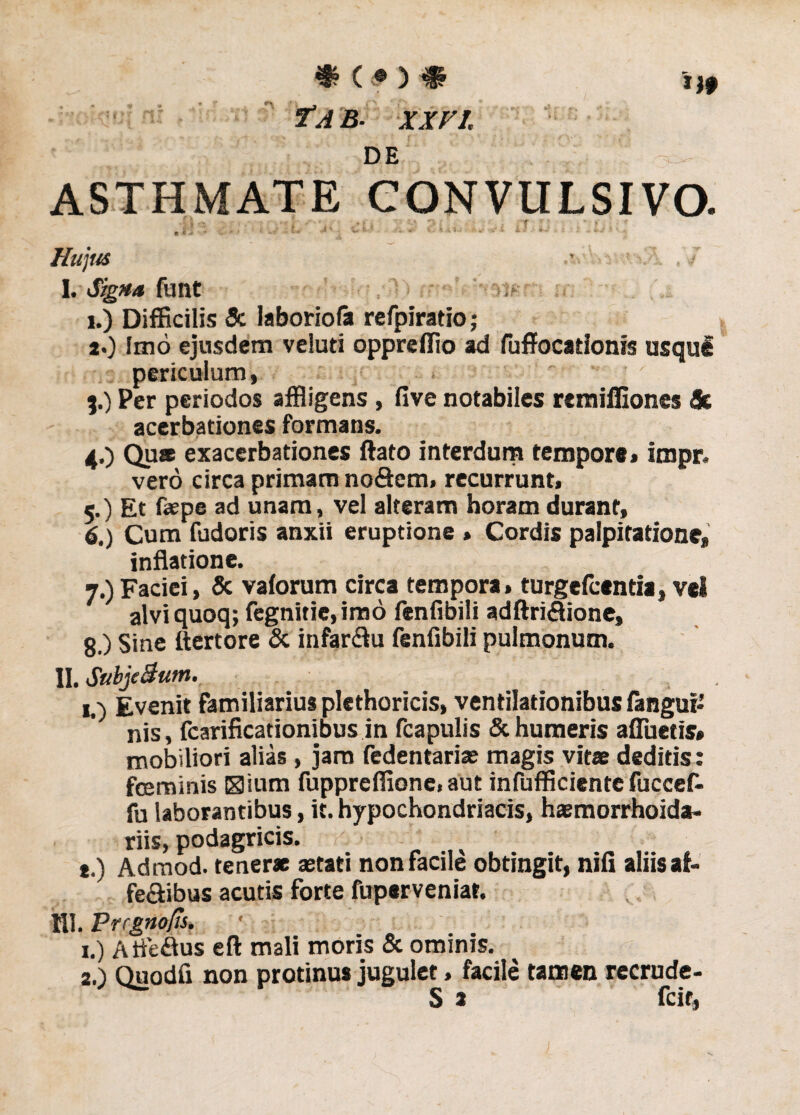 €?(<•) # 7AB- XXVI. DE ASTHMATE CONVULSIVO. • i* • - - * * * i *-***•’ ^ *• - - fii v.,. //«/'«* •• .7 I. Signa fuilt , ■ t> i.) Difficilis Sc laboriofa rcfpiratio; а. ) Imo ejusdem veluti oppreffio ad fuffocationis usqul periculum, f ' 3. ) Per periodos affligens, five notabiles remifliones Sc acerbationes formans. 4. ) Quae exacerbationes ftato interdum tempore» impr. vero circa primam no&em» recurrunt» 5. ) Et faepe ad unam, vel alteram horam durant, б. ) Cum fudoris anxii eruptione » Cordis palpitatione, inflatione. 7. )Faciei, & vaforum circa tempora, turgefcentia, vel alvi quoq; fegnitie, imo fenfibili adftri«3ione, 8. ) Sine ftertore & infarctu fenfibili pulmonum. II. Subje Sum. 1.) Evenit Familiarius plethoricis, ventilationibus fangui* nis, fcarificationibus in fcapulis & humeris afluetis» mobiliori alias , jam fedentariae magis vitae deditis: fceminis Klium fuppreffionc. aut infufficiente fuccef- fu laborantibus, it. hypochondriacis, haemorrhoida- riis, podagricis. t.) Admod. tenerae aetati non facile obtingit, nifi aliis af- fe&ibus acutis forte fuperveniar. IU. Prrgnofis. 1. ) Atfe&us efl: mali moris & ominis. 2. ) Quodfi non protinus jugulet, facile tamen recrude-