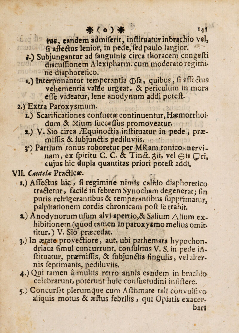tus, eandem admiferit, inftituaturinbrachio vel, fi affedus lenior, in pede, fed paulo largior. • ' i.) Subjungantur ad fanguinis circa thoracem congefti discuffionem Alexipharm. cum moderato regimi¬ ne diaphoretico. . *.) Interponantur temperantia ®fa, quibus, fi aflfe&us vehementia valde urgeat, & periculum in mora efle videatur, lene anodynum addi poteft. 2. ) Extra Paroxysmum. i.) Scarificationes confuetre continuentur,Hamorrhoi- dum & Hium fuccefius promoveatur. t.) V. Sio circa iEquino&ia inftituatur in pede , prae- miffis & lubjun&is pediluviis. 3’) Partium tonus roboretur per MRam tonico- servi- nam, ex fpiritu C. C. & Tin&. Jii, vel ©is Qris cujus hic dupla quantitas priori poteft addi. VII. CauteU Praftic*. 4 i.) Affe&us hic , fi regimine nimis calido diaphoretico traSetur, facile in febrem Synocham degenerat; fin puris refrigerantibus & temperantibus fupprimatur, palpitationem cordis chronicam poft fe trahit. a.) Anodynorum ufum alvi apertio,& Salium Alium ex¬ hibitionem (quod tamen in paroxysmo melius omit¬ titur, ) V. Sio praecedat. 3. ) In aerate proveftiore, aut, ubi pathemata hypochon¬ driaca fimul concurrunt, confultius V. S. in pede ift- ftituatur, praemiffis, & fubjun&i* fingulis, vel alter¬ nis feptimanis, pediluviis. 4. ) Qui tamen a multis retro annis eandem in brachio celebrarunt, poterunt huic confuetudini infiftere. 5. ) Concurfat plerumque cum Afthmare tali convuifivo aliquis motus & aeftus febrilis, qui Opiatis exacer¬ bari
