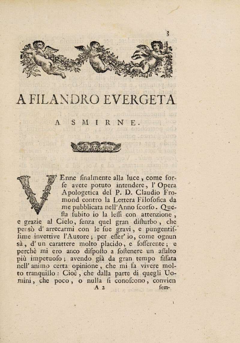 A FILANDRO EVERGETA A S M IRNE. (gy Enne finalmente alla luce , come for¬ fè avete potuto intendere, F Opera Apologetica del P. D. Claudio Fro- mond contro la Lettera Filofofica da me pubblicata nell’Anno feorfo. Que¬ lla lubito io la ledi con attenzione , e grazie al Cielo, lenza quel gran difturbo , che pensò d’ arrecarmi con le lue gravi, e pungentif- lime invettive l’Autore ; per edèr’ io, come ognun sà, d’ un carattere molto placido, e fofFerente ; e perchè mi ero anco difpollo a follenere un afialto più impetuofo ; avendo già da gran tempo fidata nell’ animo certa opinione, che mi fa vivere mol¬ to tranquillo : Cioè , che dalla parte di quegli Uo¬ mini , che poco, o nulla fi conofcono, convien A z fem-