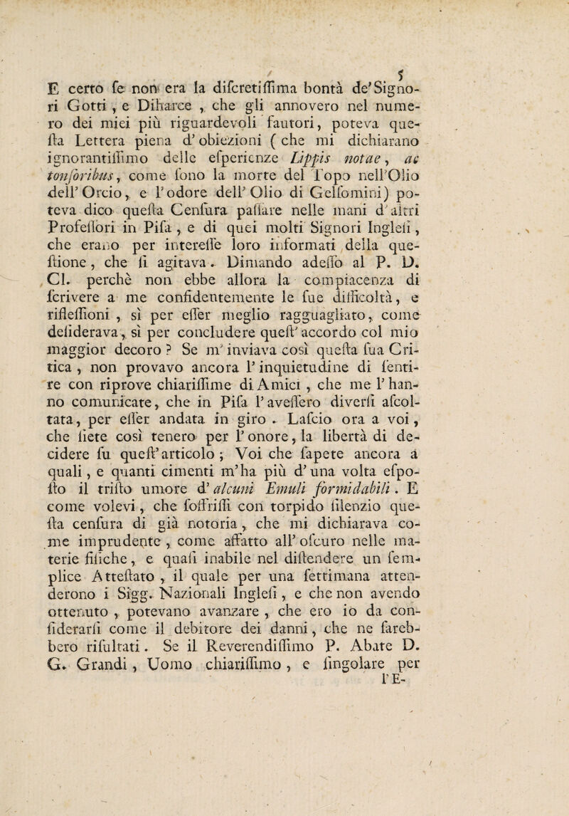 E certo fe norv era la difcretifiìma bontà de’Signo- ri Gotti , e Diharee , che gli annovero nel nume¬ ro dei miei più riguardevoli (autori, poteva que¬ lla Lettera piena d’obiezioni ( che mi dichiarano ignoranti ih mo delle efpericnze Lippis nota e, ac tonfo ribus, come fono la morte del Topo nell'Olio deìrOrcio, e Yodore dell* Olio di Gelfomini) po¬ teva dico quella Cenlura paliate nelle mani dairri Profellori in Pila , e di quei molti Signori Ingleii, che erano per interefie loro informati,della que- ltione, che li agitava. Dimando adeiTo al P. D. Gl. perchè non ebbe allora la compiacenza di fori vere a me confidentemente le fu e difficoltà, e rifleffioni , sì per effer meglio ragguagliato, come delìderava, sì per concludere quell'accordo col mio maggior decoro ? Se m'inviava così quella tua Cri¬ tica , non provavo ancora l’inquietudine di fonti- re con riprove chiarilhme di Amici , che me l’han¬ no comunicate, che in Pila l’avellerò divedi afcol- tata, per elfer andata in giro . Lafcio ora a voi, che liete così tenero per l’onore, la libertà di de¬ cidere fu quell’articolo; Voi che fapete ancora a quali, e quanti cimenti m’ha più d’una volta efpo- ito il trillo umore d’ alami Emuli formidabili. E come volevi, che foflfrifli con torpido lìlenzio que¬ lla cenfura di già notoria, che mi dichiarava co¬ me imprudente , come affatto all’ ofcuro nelle ma¬ terie filìche, e quali inabile nel diflendere un fe ra¬ pirne A ttellato , il quale per una fettimana atten¬ de rono i Sigg. Nazionali lnglelì, e che non avendo ottenuto ,, potevano avanzare , che ero io da con- fiderarlì come il debitore dei danni, che ne fareb¬ bero ribaltati. Se il Reverendi filmo P. Abate D. G» Grandi, Uomo chiariflìmo, e (ingoiare per l’E-