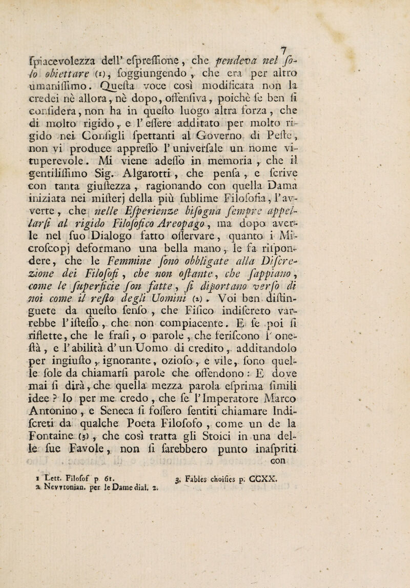 fpiacevolezza dell’ cfpreffione, che pendeva nel fo¬ la obiettare (o, foggiungendo , che era per altro umaniflimo. Quella voce così modificata non la credei nè allora, nè dopo, oftenliva, poiché le ben li confiderà, non ha in quello luogo altra terza, che di molto rigidoe I’ edere additato per molto ri¬ gido nei Configli fpettanti al Governo di Pelle, non vi produce appreflò 1’ univerfale un nome vi¬ tuperevole . Mi viene addio in memoria , che il gentiliffuno Sig. Algarotti, che penia, e fcrive con tanta giuftezza , ragionando con quella Dama iniziata nei millerj della più lublime Filofofia, l’av¬ verte , che nelle Efperienze bifogna fempre appel¬ larti al rigido Filofofico Areopago, ma dopo aver¬ le nel fuo Dialogo fatto oflervare, quanto i Mi- crofcopj deformano una bella mano, le fa rifipon- dere, che le Femmine fono obbligate alla Difcre- zìone dei Filofofi , che non ofante, che f appiano , come le fuperficie fon fatte-, fi diportano verfo di noi come il re fio degli Uomini (*) » Voi ben dilìin- guete da quello fenica , che Fifico indilcreto var¬ rebbe l’ifteffo , che non compiacente. E le poi fi riflette , che le frali, o parole , che ferifcono f one- ftà , e l’abilità d’un Uomo di credito,, additandolo per ingiullo ,. ignorante, oziofo , e vile, fono quel¬ le fole da chiamarli parole che offendono : E dove mai fi dirà, che quella mezza parola efprima limili idee ? Io per me credo , che fe l’Imperatore Marco Antonino , e Seneca fi fodero fentiti chiamare Indi- fcreti da qualche Poeta Filofofo , come un de la Fontaine (3), che così tratta gli Stoici in una del¬ le fue Favole, non li farebbero punto inafpriti ». con 1 Lett. Filofof p 6r. 3, Fabies choifies p; GCXX. a Nevvtonian. per IcDamedial. 2.