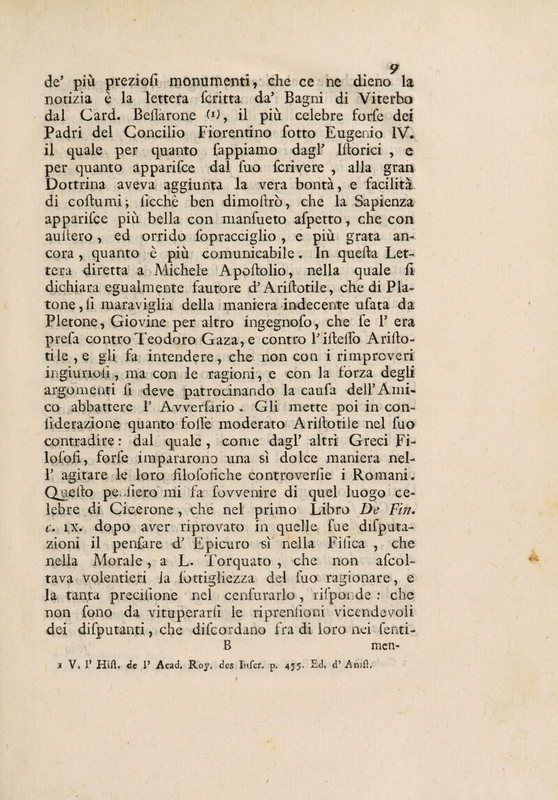 de’ più preziofi monumenti, che ce ne dieno la notizia è la lettera fcritta da’ Bagni di Viterbo dal Card. Beilàrone (*), il più celebre forte dei Padri del Concilio Fiorentino fotto Eugenio IV. il quale per quanto tappiamo dagl’ Ittorici , e per quanto apparifce dal fuo fcrivere , alla gran Dottrina aveva aggiunta la vera bontà, e facilità di co (lumi ; ilcchè ben dimoltrò, che la Sapienza apparifce più bella con manfueto afpetto, che con auitero, ed orrido fopracciglio , e più grata an¬ cora , quanto è più comunicabile. In quefta Let¬ tera diretta a Michele Apoftolio, nella quale ti dichiara egualmente fautore d’Ariftotile, che di Pla¬ tone, ti maraviglia della maniera indecente ufata da Pletone, Giovine per altro ingegnofo, che fe 1’ era prefa contro Teodoro Gaza, e contro l’iftetfo Arifto- tile ,e gli fa intendere, che non con i rimproveri ir.giunoli, ma con le ragioni, e con la forza degli argomenti lì deve patrocinando la cauta dell’ Ami¬ co abbattere 1’ Avvertano. Gli mette poi in con- lìderazione quanto fotte moderato Ariftotile nel fuo contradire: dal quale, come dagl’ altri Greci Fi- lofofi, forte impararono una sì dolce maniera nel- 1’ agitare le loro filofotìche controverfie i Romani. Quello pediero mi fa fovvenire di quel luogo ce¬ lebre di Cicerone , che nel primo Libro De Fin. c. tx. dopo aver riprovato in quelle fue deputa¬ zioni il penfare d’ Epicuro sì nella Fitìca , che nella Morale, a L- Torquato , che non afcol- tava volentieri la tòttigliezza del fuo ragionare, e la tanta precitìone nel cenfurarlo , rifponde : che non fono da vituperarti le riprenlioni vicendevoli dei difputanti, che difcordano fra di loro nei fenti- B men-