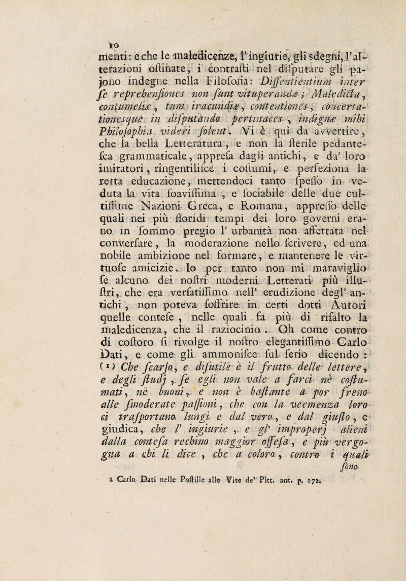 menti: e che le maledicenze, V ingiurie, gli sdegni, l’al¬ terazioni oftinate, i contraili nel disputare gli pa¬ iono indegne nella Filofolla: Dijfe-ntientium inter fi reprehenjiones non funt vituper ands ; Maledida, contumelia , tumiramndf?, contentioncs, concert a- tionesque in difputànds fertinaces , indigna mihi Phiìvjopbia vide fi folent. Vi è qui da avvertire, che ìa bella Letteratura , e non la lìerile pedante- l'ca grammaticale, apprelà dagli antichi, e da’ loro imitatori, ringentiliice i coltrimi, e perfeziona la retta educazione, mettendoci tanto fpeiìò in ve¬ duta la vita foaviffima , e fociabile delle due cul- tiflime Nazioni Greca, e Romana, apprelfo delie quali nei più floridi tempi dei loro governi era¬ no in lammo pregio 1’ urbanità non affettata nel converfare, la moderazione nello feri vere, ed una, nobile ambizione nel formare, e, mantenere le v-ir- tuofe amicizie.. Io per tanto non mi maraviglio fe alcuno dei noflrì moderni Letterati più illu- ftri, che era verfatiflimo nell’ erudizione degl’an¬ tichi , non poteva ibff’rire- in certi dotti Autori quelle contefe , nelle quali fa più di ribalto la maledicenza, che il raziocinio .. Gh come contro di coftoro li rivolge il noilro elegantiflimo Carlo Dati, e come gli ammonite lui ferio dicendo : (*) Che fcarjo, e difutile è il frutta, delle lettere, e degli fiudj ,./i egli non vale a farci nè co fu¬ mati , nè buoni r e non è baflante a por freno* alle fmoderate paffioni, che con la- veemenza loro d trafportano lungi e dal vero.., e dal giu fio, e giudica, che F ingiurie , e gl’ improperi alieni dalla conte fa rechino maggior ojfefa, e piu vergo¬ gna a chi li. dice. , che a coloro , contro i quali fono a Carlo Dati nelle Papille alle Vite de? Pkt, attt. p, 172*