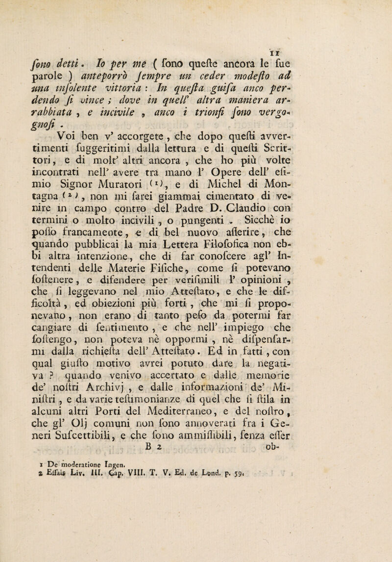 ir fine detti. Io per me ( fono quelle ancora le fue parole ) anteporrò Jempre un ceder mode fio ad una infoiente vittoria : In quefia guifa anco per¬ dendo fi vince ; dove in quell' altra maniera ar¬ rabbiata , e incivile » anco i trionfi fono vergo- gnofi . Voi ben v’ accorgete , cbe dopo quelli avver¬ timenti fuggeritimi dalla lettura e di quelli Scrit¬ tori, e di molt’ altri ancora , che ho più volte incontrati nell avere tra mano 1’ Opere deir efi- mio Signor Muratori l1)., e di Michel di Mon¬ tagna <1 >, non mi farei giammai cimentato di ve¬ nire in campo contro del Padre D. Claudio con termini o molto incivili, o pungenti » Sicché io pollò francamente, e di bel nuovo aderire» che quando pubblicai la mia Lettera Filofofica non eb¬ bi altra intenzione , che di far conofcere agl’ In¬ tendenti delle Materie Fiiìche, come li potevano lòllenere , e difendere per verifimili 1’ opinioni , che lì leggevano nel mio Attediato, e che le dif¬ ficoltà , ed obiezioni più forti , che mi li propo¬ nevano , non erano di tanto pelò da potermi far cangiare di fentimento , e che nell’ impiego che fòllengo, non poteva nè oppormi , nè difpenfar- mi dalla richieda dell’ Attellato. Ed in fatti, con qual giallo motivo avrei potuto dare la negati¬ va ? quando venivo accertato e dalle memorie de’ noltri Archivj , e dalle informazioni de’ Mi¬ nili: ri , e da varie teltimonianze di quel che lì itila in alcuni altri Porti del Mediterraneo, e del nollro, che gl’ Glj comuni non fono annoverati fra i Ge¬ neri Sufcettibili, e che fono ammiflibili, fenza elìer B 2 ob- x De moderatione Ingerì. % Elfais Liv, ili, Cap. Vili. T, V. Ed. de Lond. p. 59»