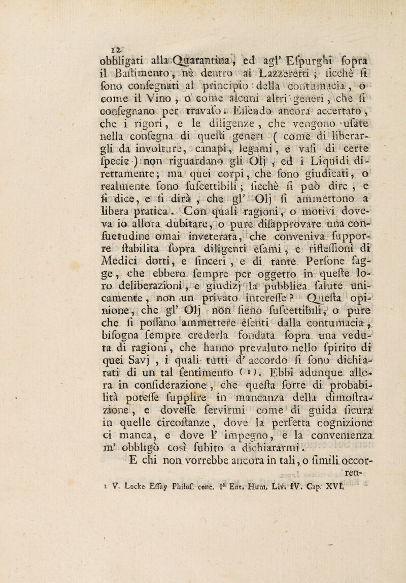 obbligati alla Quarantina, ed agl’ Efpurghi Copra il Baftimento , nè: dentro ai Lazzeretti ; iicchè lì. fono confegnati al principio della contumacia, o come il Vino , o come alcuni altri generi, die li cor.fegr.ano per travato. E lièti do ancora accertato, che i rigori, e le diligenze, che vengono-ufate nella conlegna di quelli generi ( come di liberar¬ gli da involtare, canapi, legami, e vali di certe fpecie ) non riguardano gli Olj , ed i Liquidi di¬ rettamente; ma quei corpi, che fono giudicati, o realmente fono lulcettibili ; Iicchè li può dire , e fi dice, e li dirà , che gl’ Olj li ammettono a libera pratica. Con quali ragioni, o motivi dove¬ va io allora dubitare, o pure-diiàpprovare una con- fuetudine ornai inveterata, che conveniva fuppor- re ftabilita fopra diligenti efami, e: rifleffiom di Medici dotti, e (inceri , e di tante Pedone fag- ge, che ebbero. Tempre per oggetto in quelle lo¬ ro deliberazioni, e giudizj la pubblica falute uni¬ camente , non un privato interelfe ? Quella opi¬ nione, che gl’ Olj non fieno lufcettibili, o pure che fi pollano ammettere efenti dalla contumacia » bifogna fora p re crederla fondata fopra una vedu¬ ta di ragioni, che hanno prevaluto nello fpirito di quei Savj , i quali tutti d’ accordo fi fono dichia¬ rati di un tal fornimento ( * ). Ebbi adunque allo¬ ra in conliderazione , che quella forte di probabi¬ lità poteife fupplire in mancanza della dimollra- zione, e do velie fervirmi come di guida ficura in quelle circoltanze, dove la perfetta cognizione ci manca, e dove 1’ impegno, e la convenienza m’ obbligò così fubitQ a dichiararmi.. E chi non vorrebbe ancora in tali, o limili occor¬ re n- i V*. Locke E(Tay Philof, come. 1* Ent9 Hum, Liv. IV. Cap, XVL a /