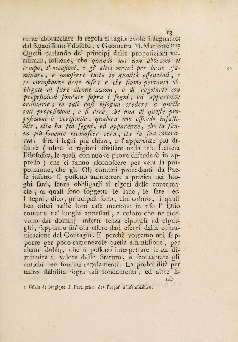 renze abbracciare la regola si ragionevole infegnatac{ dal fagaciffimo Filofofo, e Geometra M.Mariotre W? Quelli parlando de’ principi delle propoiizioni ve- riiìmili, folliene, che quando noi non abbiamo il tempo , r Qccafioni, e gl* altri mezzi per bene eja- minare, e conofcere tutte le qualità ejfenziali, c le circoftanze delle cofe ; e che Jìamo pertanto ob¬ bligati di fare alcune azioni, e di regolarle con propofizioni fondate Jopra i fegni, ed apparenze ordinarie ; in tali caji bifogna credere a quelle tali propofizioni, e Ji dirà, che una di quefte prò- pojìzioni è verijimile, qualora non offendo infalli¬ bile , ella ha piu fegni, ed apparenze r che la fan¬ no più fovente riconofcer vera\ che la fua contra¬ ria. Fra i fegni più chiari, e Y apparenze più di- ftinte ( oltre le ragioni divifate nella mia Lettera Filofofica, le quali con nuove prove difenderò in ap¬ preso ) che ci fanno riconofcere per vera la pro¬ porzione y che gli Olj comuni procedenti da Pae- fe infetto li pollòno ammettere a pratica nei luo¬ ghi fard, lenza obbligarli ai rigori delle contuma¬ cie , ai quali fono foggetti le lane , le fece ec. ì fegni, dico, principali fono, che coloro, i quali ben diteli nelle loro cale mettono in ufo V Olio comune ne luoghi appellati , e coloro che ne rice¬ vono dai domili) infetti lenza efporgli ad efpur- ghi, lappiamo fin ora elìère frati efenti dalla comu¬ nicazione del Contagio. E perchè vorremo noi Op¬ porre per poco ragionevole quella ammiffione, per alcuni dubbj, che fi pollòno interpetrare lenza di¬ minuire il valore dello Statuto, e fconcertare gli antichi ben fondati regolamenti. La probabilità per tanto llabilita fopra tali fondamenti , ed altre lì¬ mi-
