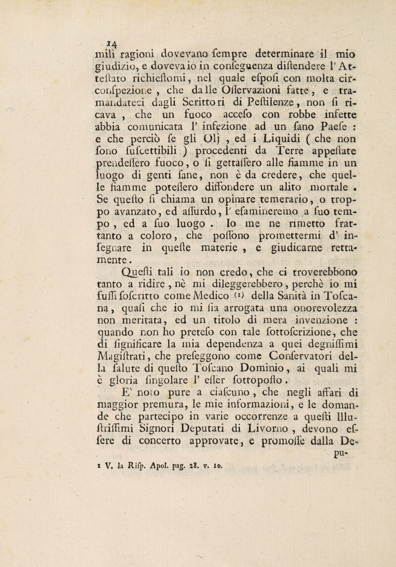 *4 mili ragioni dovevano Tempre determinare il mio giudizio, e dovevaio in conìeguenza diltendere lr At¬ te flato richiedo mi, nel quale el'polì con molta cir- confpezione , che da Ile Ollervazioni fatte, e tra¬ mandateci dagli Scritto ri di Pelìilenze, non fi ri¬ cava , che un fuoco accefo con robbe infette abbia comunicata 1’ infezione ad un fano Paefe : e che perciò fe gli Olj , ed i Liquidi ( che non fono fulcettibili ) procedenti da Terre appellate prendeflero fuoco, o li gettalfero alle fiamme in un luogo di genti lane, non è da credere, che quel¬ le fiamme potelìero diffondere un alito mortale . Se quello fi chiama un opinare temerario, o trop¬ po avanzato, ed allurdo, V efamineremo a fuo tem¬ po , ed a luo luogo . Io me ne rimetto frat¬ tanto a coloro, che pollò no promettermi d’ in- fegnare in quelle materie , e giudicarne retta- mente . Quelli tali io non credo, che ci troverebbono tanto a ridire , nè mi dileggerebbero, perchè io mi fu 1Efolcano come Medico (0 della Sanità in Tofca- na, quali che io mi fia arrogata una onorcvolezza non meritata, ed un titolo di mera invenzione : quando non ho pretefo con tale fottofcrizione, che di lignificare la mia dependenza a quei degni fi! mi Magi Arati, che prefeggono come Confervatori del¬ la fallite di quello Tofcano Dominio, ai quali mi è gloria (ingoiare 1’ eiler fottopollo. E' noto pure a cialcuno , che negli affari di maggior premura, le mie informazioni, e le doman¬ de che partecipo in varie occorrenze a quelli Illu- ftriifimi Signori Deputati di Livorno , devono ef¬ fe re di concerto approvate, e promolle dalla De- pu-