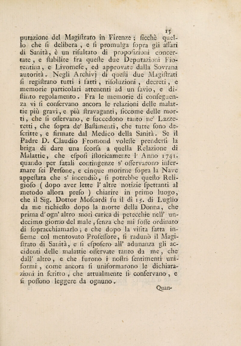 lo che li delibera , e li promulga l'opra gii altari di Sanità, è un ribaltato di proporzioni concer¬ tate , e ftabilite ira quelle due Deputazioni Fio¬ rentina, e Livornefe, ed approvate dalla Sovrana autorità. Negli Archivj di quelli due Magillrati li regillrano tutti i fatti, rilòluzioni , decreti, e memorie particolari attenenti ad un favio, e dì¬ dimo regolamento. Fra le memorie di conleguen- za vi lì contervano ancora le relazioni delle malat¬ tie più gravi, e piu llravaganti, iìccome delle mor¬ ti, che li ollèrvano, e fuccedono tanto ne’ Lazze¬ retti , che fopra de’ Badimenti, che tutte fono de- fcritte , e firmate dal Medico della Sanità. Se il Padre D. Claudio Fromond volelle prenderli la briga di dare una fcorla a quella Relazione di Malattie, che efpofi illoricamente V Anno 1741. quando per fatali contingenze s’ ollervarono inter¬ inare fei Perfone, e cinque morirne fopra la Nave appellata che s’ incendiò , fi potrebbe quello Reli- giofo ( dopo aver lette 1’ altre notizie lpettanti al metodo allora prefo ) chiarire in primo luogo, che il Sig. Dottor Mofcardi fu il dì 15. di Luglio- da me richiello dopo la morte della Donna, che prima d’ogn’ altro morì carica di petecchie nell’ un- decimo giorno del male , fenza che mi folle ordinato di fopracchiamarlo ; e che dopo la vibra fatta in¬ ficine col mentovato Profelfore, fi radunò il Magi- ftrato di Sanità, e li efpol'ero all’ adunanza gli ac¬ cidenti delle malattie oiì'ervate tanto da me, che dall’ altro, e che furono i noli ri fentimenti uni¬ formi , come ancora fi uniformarono le dichiara¬ zioni in fcritto , che attualmente li- confervano , e fi pollóne leggere da ognuno. Quan-