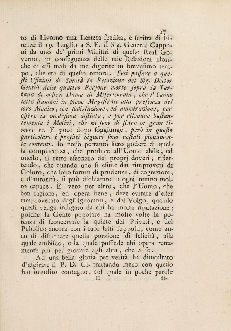 to di Livorno una Lettera fpedita, e le ritta di Fi¬ renze il j 9. Luglio a S. E. il Sig. General Cappo¬ ni da uno de’ primi Minillri di quello Reai Go¬ verno , in confeguenza delle mie Relazioni illori¬ che di effi mali da me digerite in breviffimo tem¬ po , che era di quello tenore. Feci poffare a que- fti Ufi zi ali di Sanità la Relazione del Sig. Dottor Gentili delle quattro Perfone morte fopra la Tar- tana di nojlra Dama di Mifericordia, che l’ hanno letta fi umani in pieno Magiflrato alla prefenza del loro Medico, con fodisfazione, ed ammirazione, per effe re la me definì a diflint a, e per rilevare bufi an¬ te mente i Motivi, che <vi fono di f are in gran ti¬ more ec. E poco dopo foggiunge , pero in quefta particolare i prefati Signori fono refiati pienamen¬ te contenti. lo pollò pertanto lieto godere di quel¬ la compiacenza, che produce all'Uomo abile, ed onello, il retto efercizio dei proprj doveri; riflet¬ tendo , che quando uno li dime dai rimproveri di Coloro, che fono torniti di prudenza, di cognizioni, e d’autorità, li può dichiarare in ogni tempo mol¬ to capace . E' vero per altro , che l’Uomo , che ben ragiona, ed opera bene, deve evitare d’elìer rimproverato dagl’ignoranti, e dal Volgo, quando quelli venga mitigato da chi ha molta riputazione ; poiché la Gente popolare ha molte volte la po¬ tenza di fconcertare la quiete dei Privati, e del Pubblico ancora con i fuoi falli fuppofti, come an¬ co di dilturbare quella porzione di felicità, alla quale ambifce, o la quale polfiede chi opera retta- mente più per giovare agli altri, che a fe. Ad una bella gloria per verità ha di inoltrato d’afpirare il P. D. Ci. trattando meco con quello tuo inaudito contegno, col quale in poche parole C di-