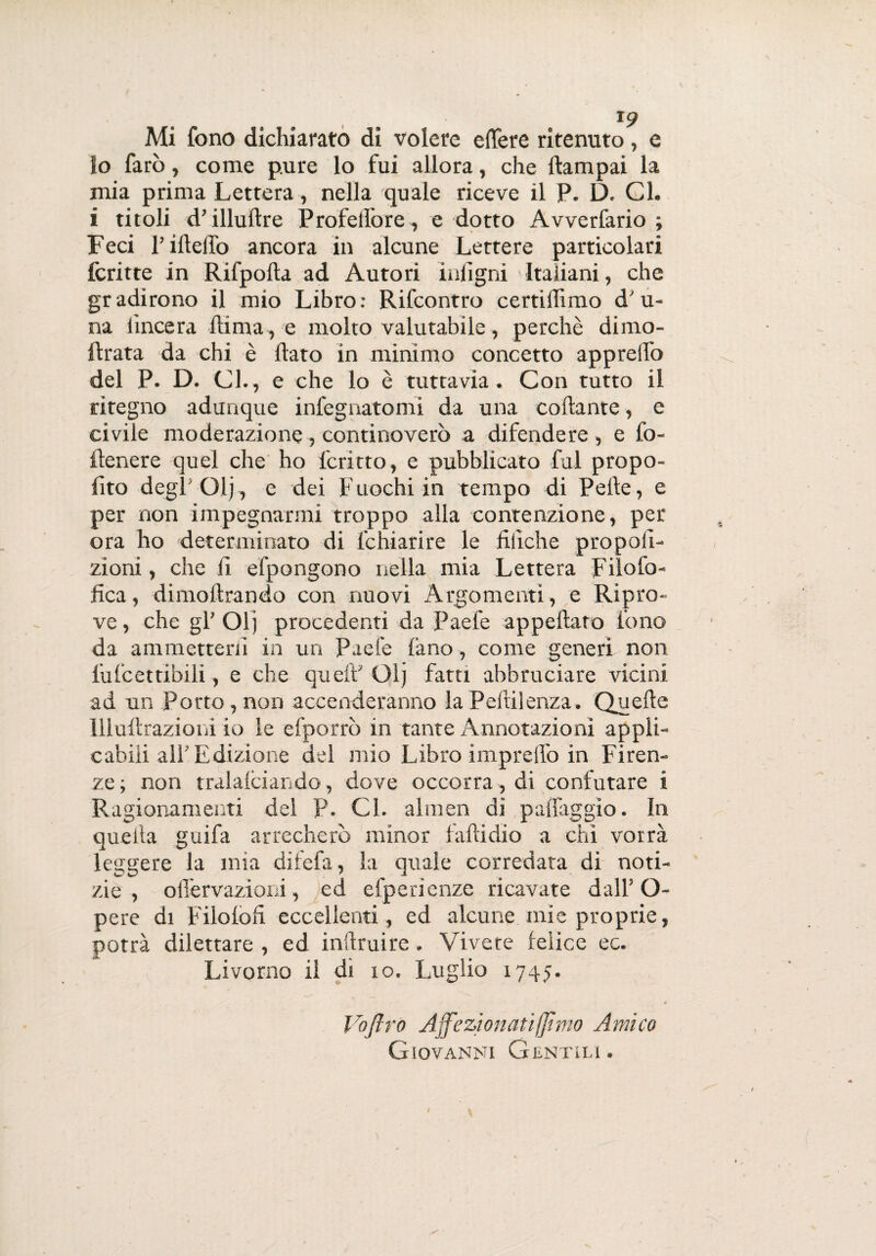 io farò, come pure lo fui allora, che ftampai la mia prima Lettera, nella quale riceve il P. D. Gl. i titoli d’illudre Profedòre, e dotto Avverfario ; Feci l’ideilo ancora in alcune Lettere particolari fcritte in Rifpoda ad Autori intigni Italiani, che gradirono il mio Libro: Rifcontro certidimo d'u- na lineerà dima, e molto valutabile, perchè dimo- ftrata da chi è dato in minimo concetto appredo del P. D. Gl., e che lo è tuttavia. Con tutto il ritegno adunque infegnatomi da una codante, e civile moderazione, continoverò a difendere, e fo- ftenere quel che ho ferino, e pubblicato fui propo¬ lito degl'Olj, e dei Fuochi in tempo di Pelle, e per non impegnarmi troppo alla contenzione, per ora ho determinato di fchiarire le dliche propoli- zioni, che li efpongono nella mia Lettera Filofo- fica, dimodrando con nuovi Argomenti, e Ripro¬ ve , che gl’ Olj procedenti da Paefe appedato fono da ammetterli in un Paefe lano , come generi non lufcettibili, e che queìV Olj fatti abbruciare vicini ad un Porto , non accenderanno la Pedilenza. Quede llludrazioni io le efporrò in tante Annotazioni appli¬ cabili all'Edizione del mio Libro impredo in Firen¬ ze ; non tralalciando, dove occorra, di confutare i Ragionamenti del P. Gl. almen di padaggio. In quella guifa arrecherò minor fadidio a chi vorrà leggere la mia difefa, la quale corredata di noti¬ zie , olfervazioni, ed efperienze ricavate dall’ O- pere di Filolod eccellenti, ed alcune mie proprie, potrà dilettare , ed indruire. Vivete feìice ec. Livorno il di io. Luglio 1745. Voflrò Affezionati (fimo Amico Giovanni Gentili .