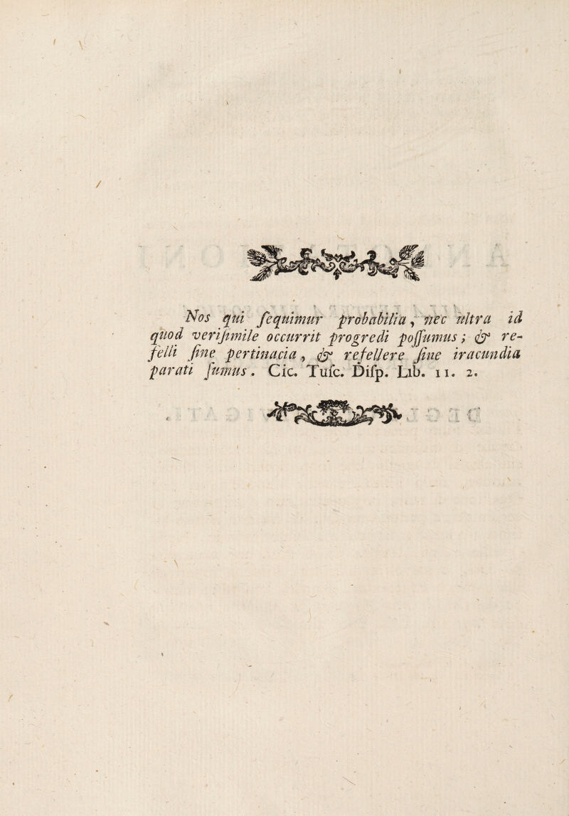 I / Nos qui feqmmur probabili a, nec altra id qtiod verifimile occurrit progredì pojjumus ; & re- felli fine pertinacia, refelJere fine ir a candì a parati fumns, Cic. Tufc. Difp* Lib* n. 2, r ■ % •j