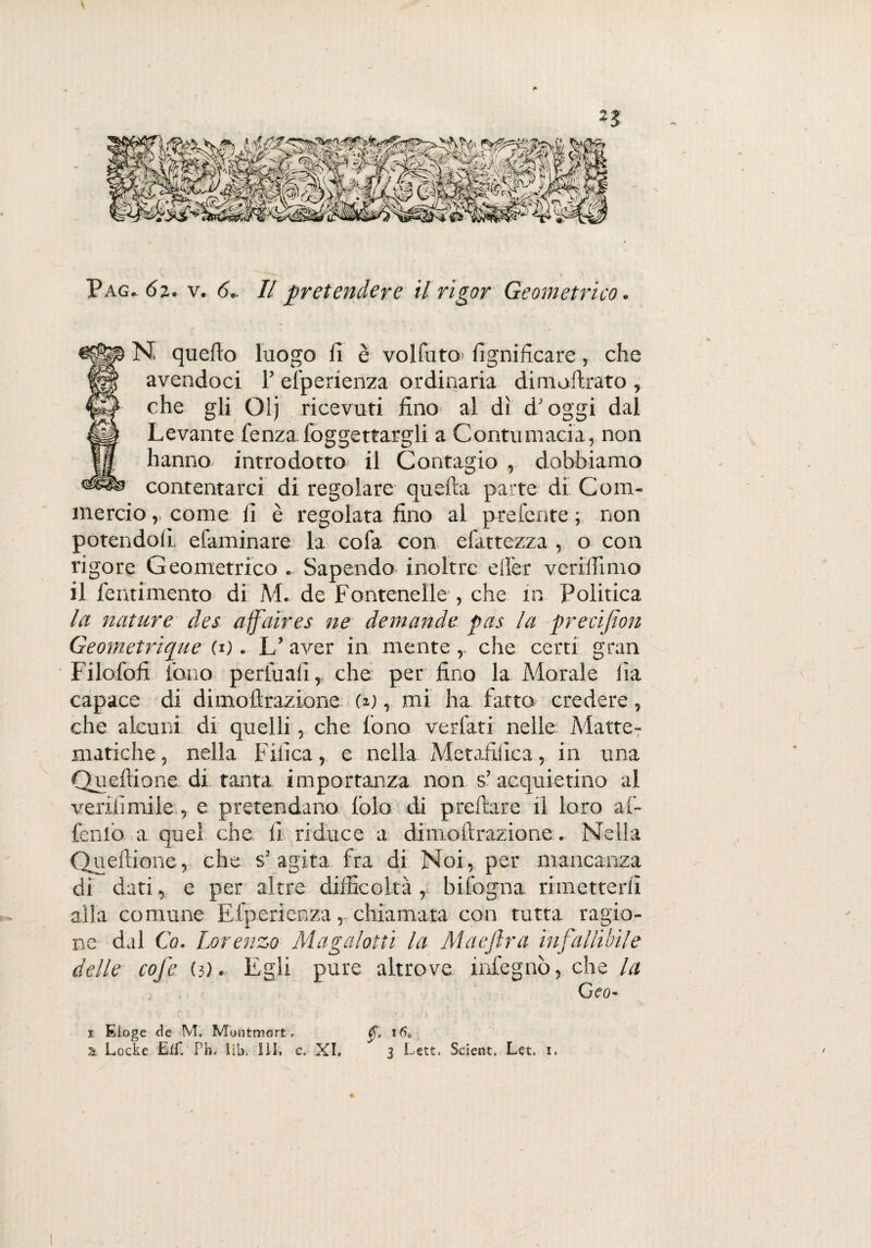 V Pag*6i. v. 6.. Il pretendere il rigor Geometrico. N quello luogo li è volfuto lignificare, che avendoci F efperienza ordinaria dimoftrato , che gli Olj ricevuti fino al dì d'oggi dal Levante fenzafoggettargli a Contumacia, non hanno introdotto il Contagio , dobbiamo contentarci di regolare quella parte di Com¬ mercio, come li è regolata fino al preferite; non potendoli, efaminare la cola con efattezza., o con rigore Geometrico « Sapendo inoltre clìer v enfiamo il fentimento di M. de Fontenelle , che in Politica la nature des affair e s ne demanda pus la pr e rifiorì Geometrique(*). L’aver in mente,, che certi gran Filofofi tono perfuafi, che per fino la Morale fia capace di dimoftrazione (i), mi ha fatto credere, che alcuni di quelli, che fono verfati nelle Matte- matiche, nella Fifica, e nella Metafilicain una Queftione di tanta importanza non s’ acquietino al verifimile , e pretendano folo di predare il loro ai- fenlo a quel che fi riduce a dimoftrazione. Nella Queftione, che s? agita fra di Noi, per mancanza di dati, e per altre difficoltà , Infogna rimetterli alla comune Efperienza, chiamata con tutta ragio¬ ne dal Co. Lorenzo Magalotti la Mae fra infallibile delle cofe (3). Egli pure altrove infegnò, che la Geo* ff. i6s 3 Lett. Scient. Let, i. j. Eioge de M. Montmort. 2t Locke Eif. Phi lib. lìì» c. XI. /