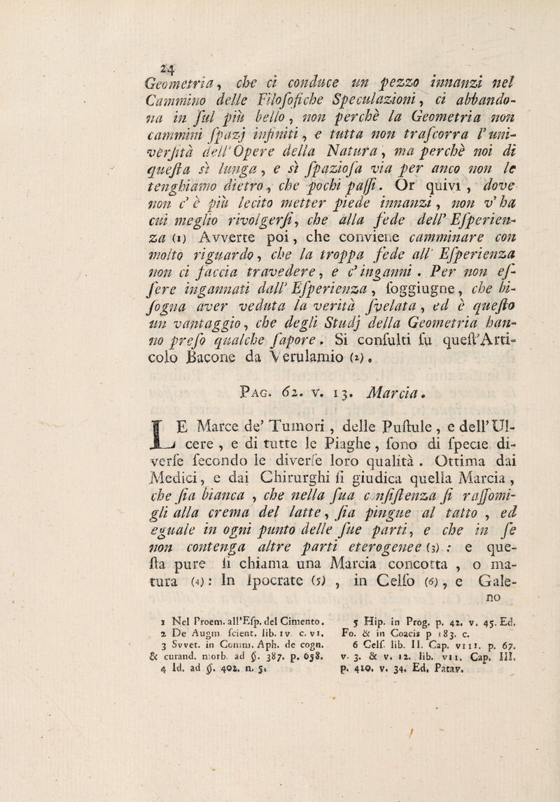 24 Geometria, che ci conduce un pezzo innanzi nel Cammino delle FHofofiche Speculazioni, ci abbando¬ na in fai piìt belio, non perchè la Geometria non cammini fpazj infiniti, e tutta non trafcorra l’uni- verfità dell’Opere della Natura, ma perchè noi di quejìa sì lunga, e sì fpaziofa via per anco non le tenghiamo dietro, che pochi puffi. Or quivi , dove non c è piu lecito metter piede innanzi, non vr ha cui meglio rivolgerai, che alla fede dell’ Efperien- za (i) Avverte poi, che conviene camminare con molto riguardo, che la troppa fede all Efperienza non ci faccia travedere, e d inganni . Per non ef- fere ingannati dall' Efperienza , foggiugne, che In¬ fogna aver veduta la verità fvelata, ed è cguefto un vantaggio, che degli Studj della Geometria han¬ no prefo qualche fapore, Si coniulti tu queil'Arti» colo Bacone da Verulamio G), Pag. 62. v. x 3. Marcia. LE Marce de’ Tumori, delle Puftule , e dell’ Ul¬ cere , e di tutte le Piaghe, fono di fpecie di¬ ve rie fecondo le diverte loro qualità . Ottima dai Medici, e dai Chirurghi ii giudica quella Marcia, che fa bianca , che nella fua c nfi fi e nz a fi r affami¬ gli alla crema del latte, fia pingue al tatto , ed eguale in ogni punto delle fue parti, e che in fe non contenga altre partì eterogenee (3) : e que¬ lla pure ii chiama una Marcia concotta , o ma¬ tura (4) : In Ipocrate G) , in Celio (<s), e Gale¬ no i Nel Proem. all’Eip, del Cimento. 5 Hip. in Prog. p. 42. v. 45. Ed, 2, De Augni feient. lib. iv c. vi. Fo. & in Goacis p 183. c. 3 Svvet. in Colimi, Aph. de cogn. 6 Gelf. lib. 11. Cap. vili. p. 67, & curane!, norb ad 387, p. £>58. v. 3. & v. 12. lib. vii. Cap. Ili, 4 Id. ad 402, n. 5, p« 410* v. 34. Ed, Patav, /