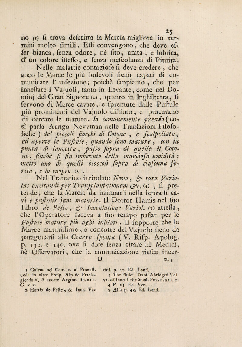 no (t) fi trova defcritta la Marcia migliore in ter¬ mini molto limili. Elfi convengono, che deve ef- fer bianca, lenza odore, nò fito, unita , e lubrica, d’ un colore iltellb, e lenza mel'colanza di Pituita. Nelle malattie contagiofe fi deve credere , che anco le Marce le più lodevoli fieno capaci di co¬ municare 1’ infezione; poiché lappiamo , che per inneltare i Vajuoli, tanto in Levante, come nei Do- minj del Gran Signore (i) ; quanto in Inghilterra, fi fervono di Marce cavate, e fpremute dalle Puftule più prominenti del Vacuolo dillinto, e procurano di cercare le mature. Io comunemente prendo ( co¬ sì parla Arrigo Nevvman nelle Tranfazioni Filofo- fiche ) de’ piccoli fiocchi di Cotone , e fcalpellate, ed aperte le Puftule, quando fono mature , con la punta di lancetta, pafiso Jopra di quelle il Coto¬ ne , finché fi fia imbevuto della marciofia umidità : metto uno di quefii bioccoli fopra di ciaf cuna fe¬ rita , e lo cuopro (d . Nel Trattatino intitolato Nova, tuta Vario- las excitandi per Tranjplantationem &c. (4) , fi pre¬ ter de , che la Marcia da inlìnuarfi nella ferita fi ca¬ vi e p ufi ufi s jam maturis. Il Dottor Harris nel fuo Libro de Pefte, Inoculatfone Variol. (5) attella, che l’Operatore faceva a fuo tempo pallar per le Puftule mature piu aghi infilati. 11 fupporre che le Marce matunffime , e concotte del Vacuolo fieno da paragonarli alla Cenere Jpenta (V. Rifp. Apolog. p. 13:. e 140. ove fi dice lenza citare nè Medici, nè Ollèrvatori, che la comunicazione rielce incer- D ta, 1 Galeno nel Coni. 1. ai PronofL riol. p. 42. Ed. Lond. vedi in oltre Profp. Alp.de Praefa- 3 The Philof. Tranf. Abridged.Vol, gienda V, & morte Aegrot. lib. vii. vi.oflnocui thè Smal. Pox. n. xi I. 2, C xix. 4 P. 23. Ed Ven.