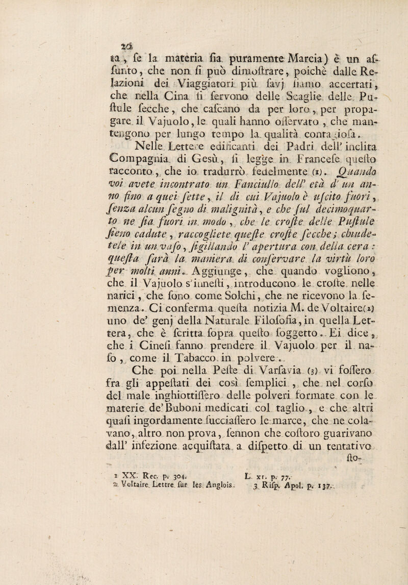 ta , fé la materia fia puramente Marcia) è un af- fun'to, che non fi può dimoftrare, poiché dalle. Re¬ lazioni dei Viaggiatori più favj riamo accertati, che nella Cina li. fervono delle Scaglie, delle Pu- ftule fecche, che calcano da per loro, per propa¬ gare. il Vajuolo, le quali hanno offervato , che man¬ tengono per lungo tempo la. qualità conta fio fa. Nelle Lettere edificanti dei Padri dell’inclita Compagnia, di Gesù , li legge in Francefe quello racconto, che io tradurrò fedelmente d). Quando voi. avete incontrato un Fanciullo dell' età d' un an¬ no fino a quei fette, il di cui Vajuolo è ufcito fuori, fenza alcun fegno di malignità, e che fui de cimo quar¬ to ne fia fuori in. modo , che le crojìe delle Pujìule fieno cadute , raccogliete quefte crojie fecche ; chiude¬ tele in un vafo, jìgii landò /’ apertura con della cera : quejla farà la maniera, di confervare la virtù loro per molti anni.. Aggiunge, che quando vogliono, che il Vajuolo sfiunefti, introducono le croite. nelle narici, che fono come Solchi, che ne ricevono la de¬ menza. Ci conferma quella notizia M. de Voltaire!o uno de’ genj della Naturale Filolofia, in quella Let¬ tera , che è ferma fopra quello (oggetto.. Ei dice , che i Cinefi fanno prendere il Vajuolo, per il na- fo , come il Tabacco, in polvere .. Che poi nella Pelle .di, Varfavia (3) vi fodero fra gli appellati dei così (empiici , che nel corfo del male inghiottid'ero delle polveri formate con le materie de’Buboni medicati col taglio , e che altri quali ingordamente fucciafl'ero le:marce, che ne cola¬ vano , altro non prova, l’ennon che colloro guarivano dall’ infezione acquiftata a difpetto. di un tentativo ho- 1 XX: Ree. pv 304. L xr. pr 77.