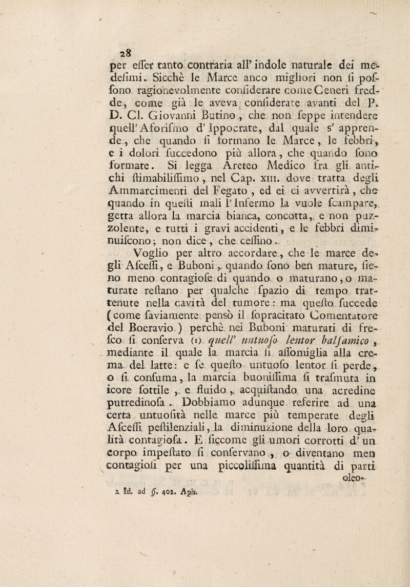 28 per effer tanto contraria all’ indole naturale dei me- definii. Sicché le Marce anco migliori non fi pof- fono ragionevolmente confi derare come Ceneri fred¬ de, come già le aveva confidente avanti del P. D. Cl. Giovanni Bufino , che non feppe intendere quell' Aforifmo d’ippocrate, dal quale s’ appren¬ de, che quando fi formano le Marce, le febbri , e i dolori fuccedono più allora, che quando fono formate. Si legga Areteo Medico fra gli antir chi {limabilifilmo, nel Gap. xm. dove tratta degli Animarci mentì del Fegato , ed ei ci avvertirà, che quando in quelli mali l'Infermo la vuole Campare, getta allora la marcia bianca, concotta,, e non puz¬ zolente, e tutti i gravi accidenti, e le febbri dimi- nuilcono ; non dice, che medino.. Voglio per altro accordare., che-le marce de¬ gli Afceffi, e Buboni r quando fono ben mature, fie¬ no meno contagiofe di quando o maturano, o ma¬ turate reftano per qualche fpazio di tempo trat¬ tenute nella cavità del tumore : ma quello fuccede (come fa via mente: pensò il {òpracitato Cementatore del Boeravio. ) perchè, nei Buboni maturati di fre- feo fi conferva (1) quell’ untuojo lentor bai [amico , mediante il quale la marcia li affo miglia alla cre¬ ma del latte: e fe. quello untuofo lentor fi perde , o {1 confuma, la marcia buoniffima fi tralmuta in icore fiottile e fluido,, acquiftando. una acredine putredinofa .. Dobbiamo adunque, referire ad una certa untuofità nelle, marce più temperate degli Afceffi. peflilenziali, la diminuzione della loro qua- Età contagiofa. E ficco me gli umori corrotti d' un corpo, impellalo fi confervano , o diventano men contagiali per una piccoliffuna quantità di parti ©leo-