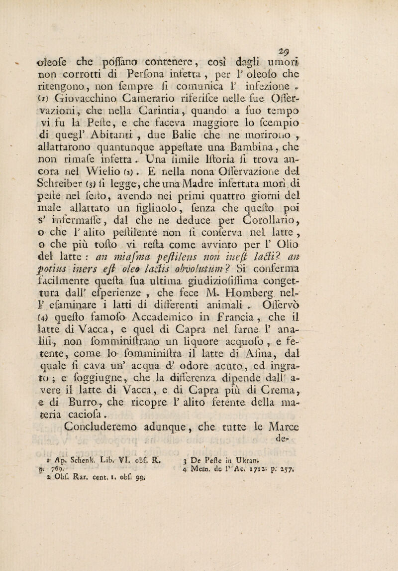 *9 . oleofe che poffano contenere, così dagli umori non corrotti di Perfona inietta , per P oleolo che ritengono, non iempre li comunica 1 infezione . (i) Giovacchino Camerario riferil.ee nelle lue Qffer- vazioni, che nella Carintia, quando a l'uo tempo vi fu la Pelle, e che faceva maggiore lo feempio di quegl’ Abitanti , due Balie che ne morirono , allattarono quantunque appellate una Bambina, che non rimafe infetta- Una limile Iftoria li trova an¬ cora nel Wielio (i). E nella nona Olì'ervazione del Schreiber (ji li legge, che una Madre infettata morì di pene nel ledo, avendo nei primi quattro giorni del male allattato un figliuolo, fenza che quello poi s’ infermafle, dal che ne deduce per Corollario, o che P alito pellilente non li conferva nel. latte , o che più tollo vi retta come avvinto per 1’ Olio del latte : an mi afni a pefiileus non ine fi latti? an potius iners e fi oleo lattis obvolutnm ? Si conferma facilmente quella fua ultima giudiziolìlìxma conget¬ tura dall’ efperienze , che fece M. Homberg nel- 1’ dammare i latti di differenti animali * Olfervò (4) quello farnofo Accademico in Francia , che il latte di Vacca, e quel di Capra nel farne 1’ ana- lili, non lomminillrano un liquore acquofo , e fe¬ tente, come lo fomminittra il latte di Aiìna, dal quale li cava un’ acqua d' odore acuto , ed ingra¬ to ; e foggiugne, che la differenza dipende dall' a- vere il latte di Vacca, e di Capra più di Crema, e di Burro , che ricopre 1’ alito fetente della ma¬ teria caciofa. Concluderemo adunque, che tutte le Marce de- v * 2r Ap. Schenk, Lib. VI. oM. R, 3 De Pelle in Ukran. |p 4 Mero, de l5 Ac. 1712. p; 257»