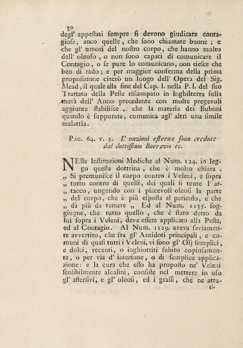 / degl’ appellati Tempre fi devono giudicare conta» gioie, anco quelle , che fono chiamate buone ; e che gl’ umori del noftro corpo, che hanno molto dell' oieofo , o non fono capaci di comunicare il Contagio , o fe pure lo comunicano, non rielee che ben di rado ; e per maggior conferma della prima proporzione citerò un luogo dell' Opera del Sig. Mead, il quale alla fine del Gap. {.nella P. I. del fuo Trattato della Pelle rillampato in Inghilterra fulla mietà dell’ Anno precedente con molte pregevoli aggi unte liabili Ice , che la materia dei Buboni quando è fuppurata, comunica agl’ altri una limile malattia. Pag. <54. v. 5. L’ unzioni eflerne fono credute dal doitijfimo Boeravio ec. Elle In Ili nazioni Mediche al Num. 124. io leg- 1.^1 go quella dottrina , che è molto chiara . „ Si premuniice il corpo contro i Veleni, e fopra „ tutto contro di quelli, dei quali li teme V at- „ tacco, ungendo con i piacevoli oleofi la parte „ del corpo, che è più efpolla al pericolo, e che „ dà piu da temere „ Ed al Num. 1135. fog- giugne, che tutto quello , che è fiato detto da lui fopra i Veleni, deve effe re applicato alla Pelle, ed al Contagio. Al Num. 1129. aveva faviamen- te avvertito, che fra gl’ Antidoti principali, e co¬ muni di quali tutti i V eleni, vi fono gl’ Olj femplici, e dolci, recenti, o inghiottiti fubito copiofamen- te, o per via d’ iniezione, o di femplice applica¬ zione: e la cura che elfo ha propofto ne’ Veleni fenlìbilmente alcalini, confi Ile nel mettere in ufo gl’ afieriìvi, e gl’ oleofi, ed i graffi , che ne attu¬ ti