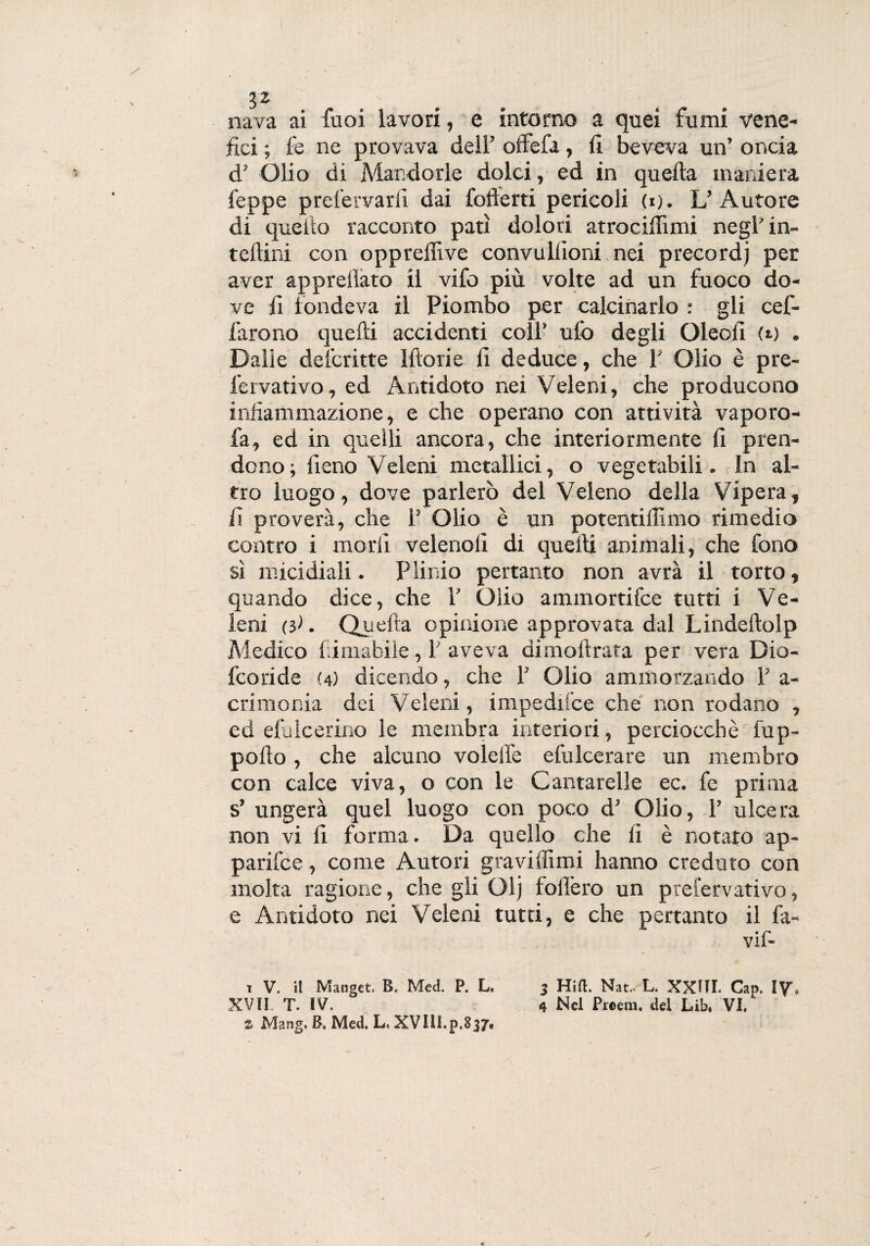 $2. > nava ai fuoi lavori, e intorno a quei fumi vene¬ fici ; le ne provava dell’ ofièfa, fi beveva un’ oncia d’ Olio di Mandorle dolci, ed in quella maniera feppe prel'ervarli dai fofterti pericoli (i;. L’Autore di quello racconto patì dolori atrocifiimi negl’ in- teliini con oppreflive convullioni nei precordj per aver appredato il vifo più volte ad un fuoco do¬ ve fi fondeva il Piombo per calcinarlo : gli cef- farono quelli accidenti coll’ ufo degli Oleofi <«.) . Dalie descritte Ifto ri e fi deduce, che fi Olio è p re¬ fe rvativo , ed Antidoto nei Veleni, che producono infiammazione, e che operano con attività vaporo- fa, ed in quelli ancora, che interiormente fi pren¬ dono; fieno Veleni metallici, o vegetabili. In al¬ tro luogo, dove parlerò del Veleno della Vipera, fi proverà, che 1’ Olio è un potentilììmo rimedio contro i morii velenolì di quelli animali, che fono sì micidiali. Plinio pertanto non avrà il torto, quando dice, che 1’ Olio ammortifce tutti i Ve¬ leni (}>. Quella opinione approvata dal Lindeftolp Medico filmabile, fi aveva dimollrata per vera Dio- fcoride (4) dicendo, che 1’ Olio ammorzando fi a - crimonia dei Veleni, impedifce che non rodano , ed efulcerino le membra interiori, perciocché fup- pollo , che alcuno volelfe elu Ice rare un membro con calce viva, o con le Cantarelle ec. fe prima s’ ungerà quel luogo con poco d’ Olio, fi ulcera non vi fi forma. Da quello che fi è notato ap- parifce, come Autori graviflimi hanno creduto con molta ragione, che gli Olj follerò un prefervativo, e Antidoto nei Veleni tutti, e che pertanto il fa- vif- t V. il Manget. B, Med. P. L» 3 Hift. Nat.v'L. XXJII. Cap. IY’* XVII T. IV. 4 Nel Proem, del Lib, VI. z Mang. B. Med. L. XVllI.p.837,