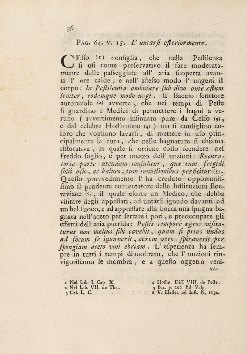 Pag. 64. v. 15. L’ untarji efiertormente. CEifo (1) configlia, che nella Pellilenza fi ufi come prefervativo il fare moderata- mente delle palleggiate all’ aria fcoperta avan¬ ti 1’ ore calde , e nell’ iltefso modo 1’ ungerli il corpo.- In Peftilentia ambulare fub divo ante <efimn lena e r, eodemque modo ungi. Il Baccio fcrittore autorevole avverte , che nei tempi di Pelle fi guardino i Medici di permettere i bagni a ve¬ runo ( avvertimento infinuato pure da Ceffo (j), e dal celebre Hoffmanno (4) ) ma fi configlino co¬ loro che vogliono lavarli, di mettere in ufo prin¬ cipalmente la cura, che nelle bagnature fi chiama riito rati va , la quale 11 ottiene collo fcendere nel freddo foglio, e per mezzo dell’ unzioni.- Re cura¬ toria parte utendum confulitur, qute tum frigidi folii ufu , ac balneo, tum inunciìonibus perficitur is). Quello provvedimento 1’ ha creduto opportunif- jimo il prudente cementatore delle Inllituzioni Boe¬ ra vi ane C-5) , il quale eforta un Medico, che debba vilitare degli appellati, ad untarli ignudo davanti ad un bel fuoco, e ad apprell'are alla bocca una fpugna ba¬ gnata nell’aceto per ferrare i pori, e preoccupare gli effetti dell’ aria putrida : Pefiis tempore agros vifita- turus non melius fibi cavebit, quam fi prius nudus ad focum fe iiiunxerit, aèrem vero fpir averti per fpongiam aceto vini ebriam . L’ efperienza ha fem- pre in tutti i tempi di inoltrato, che 1’ unzioni rin- vigorifeono le membra , e a quello oggetto veni- va- J Nel Lib. I. Gap. X. 4 Hofifm. DilT. Vili, de Pelle, a Nel Lib- VII. de Tfeer9 5 Bac. p. 2,97. Ed Valg.