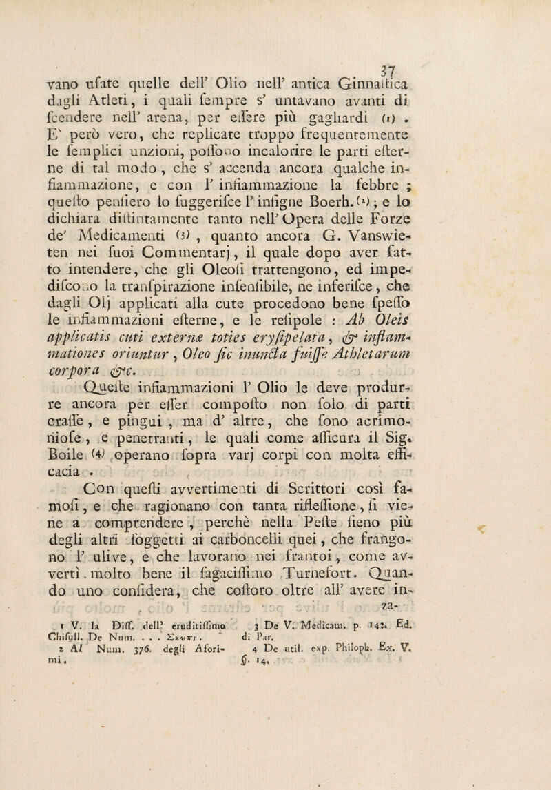 vano ufate quelle dell’ Olio nell’ antica Ginnaifcica dagli Atleti, i quali lempre s’ untavano avanti di fcendere nell’ arena, per edere più gagliardi (o . E' però vero, che replicate troppo frequentemente le l'empiici unzioni, poffono incalorire le parti eter¬ ne di tal modo , che s’ accenda ancora qualche in- fiammazione, e con 1’ infiammazione la febbre ; quello peniiero lo lùggerifce l’infigne Boerh. ò); e lo dichiara didimamente tanto nell'Opera delle Forze de' Medicamenti (}) , quanto ancora G. Vanswie- ten nei Tuoi Commentar), il quale dopo aver fat¬ to intendere, che gli Oleoii trattengono, ed impe¬ di forno la tranfpirazione infenlibile, ne inferifce, che dagli Oij applicati alla cute procedono bene fpelfo le infiammazioni efterne, e le reiipole : Ab Oleis applìcatìs cuti exterm toties eryfipelata, & inflam- mattones oriuntur , Oleo fic munita fuijfe Athletarum cor por a &c. . - f Quelle infiammazioni 1’ Olio le deve produr¬ re ancora per eller comporto non folo di parti cralle , e pingui , ma d’ altre, che fono acrimo- niofe , e penetranti, le quali come alficura il Sig. Boile (4) operano l'opra varj corpi con molta effi¬ cacia . Con quelli avvertimenti di Scrittori così fa- mofi, e che ragionano con tanta riflertione, fi vie¬ ne a comprendere , perchè nella Pelle fieno più degli altri foggetti ai carboncelli quei, che frango¬ no 1’ ulive, e che lavorano nei frantoi, come av¬ vertì. molto bene il fagaciffimo Turnefort. Quan¬ do uno confiderà, che coftoro oltre all’ avere in- , za-- i V. la Diflf. dell’ eruditismo 3 De V. Medicaci, p. 142. Ed. Chifull. De Num. . . . Xkvjti . di Par. z AI Num. 376. degli Afori- 4 De util. exp. Philopb. -Ex. V..