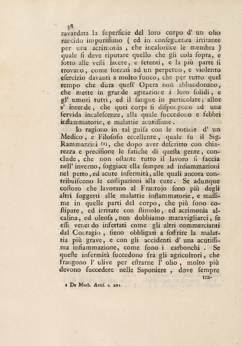 3S zavardata la lu perfide del loro corpo d’ un olio rancido impurillìmo ( ed in confeguenza irritante per una acrimonia , che incaloriice le membra ) quale fi deve riputare quello che gii cola l'opra, e lotto alle velli lacere, e fetenti, e la piu parte fi trovano, come forzati ad un perpetuo, e violento efercizio davanti a molto fuoco, che per tutto quel tempo che dura quell’ Opera non abbandonano, che mette in grande agitazione i loro lolidi, e gl’ umori tutti, ed il l'angue in particolare; allor s’ intende, che quei corpi fi dilpoi sono ad una fervida incalefcenza, alla quale fu c ce dono e lebbri infiammatorie, e malattie acutiifime. Io ragiono in tal guifa con le notizie d’ un Medico , e Filofofo eccellente, quale fu il Sig. Rammazzini (*), che dopo aver defcritto con chia¬ rezza e precifione le fatiche di quella gente, con¬ clude , che non ollante tutto il lavoro fi faccia nell’inverno, foggiace ella Tempre ad infiammazioni nel petto,ed acute infermità, alle quali ancora con¬ tribuirono le collipazioni alla cute. Se adunque colloro che lavorano al Frantojo fono più degli altri l'oggetti alle malattie infiammatorie, e malli- me in quelle parti del corpo, che più fono co- fìipate, ed irritate con ftimolo, ed acrimonia al¬ calina , ed oleofa , non dobbiamo maravigliarci, fe elfi venei do infettati come gli altri commercianti dal Contagio , fieno obbligati a foffrire la malat¬ tia più grave, e con gli accidenti d’ una acutilfi- ma infiammazione, come fono i carbonchi . Se quelle infermità fuccedono fra gli agricoltori, che frangono 1’ ulive per eftrarne 1’ olio , molto più devono fuccedere nelle Saponiere , dove Tempre tra-