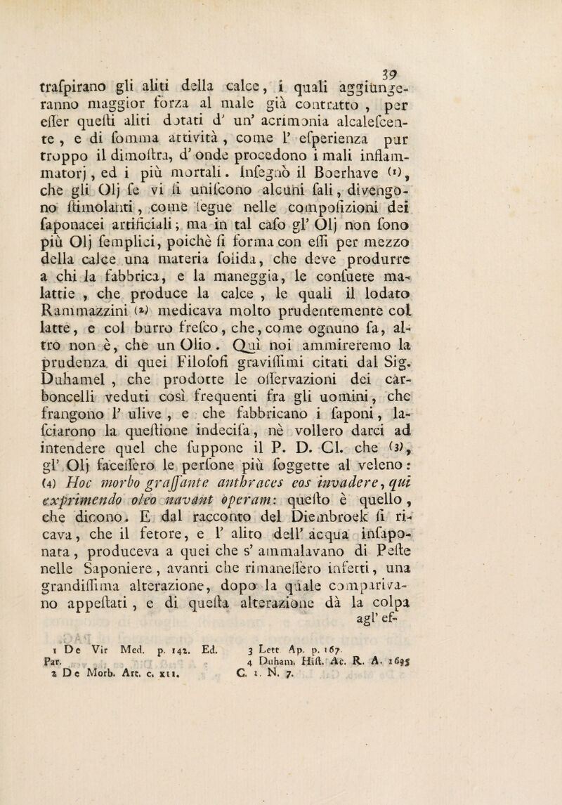 trafpirano gli aliti della calce, i quali aggiunge¬ ranno maggior forza al male già contratto , per eller quelli aliti datati d' un’ acrimonia alcalefcea- te , e di fomma attività , come l’ efperienza pur troppo il dimoltra, d’ onde procedono i mali inflam- matorj, ed i più mortali. Infegaò il Boerhave <»), che gli Olj fe vi li unifcono alcuni fali, divengo¬ no ftimolahti, come legue nelle compolìzioni dei faponacei artificiali ; ma in tal cafo gl’ Olj non fono più Olj femplici, poiché fi forma con elfi per mezzo della calce una materia folida, che deve produrre a chi la fabbrica, e la maneggia, le confuete ma¬ lattie , che produce la calce , le quali il lodato Ranvmazzini (*) medicava molto prudentemente col latte, e col burro frelco, che,come ognuno fa, al¬ tro non è, che un Olio . Qui noi ammireremo la prudenza di quei Filofofi gra vidimi citati dal Sig. Duhamel , che prodotte le ollervazioni dei car- boncelli veduti così frequenti fra gli uomini, che frangono 1’ ulive , e che fabbricano i faponi, la- fciarono la quellione indecifa, nè vollero darci ad intendere quel che fuppone il P. D. Cl. che (3), gl’ Olj faceilero le perfone più foggette al veleno : (4) Hoc morbo graffante anthraces eos invadere, qui esprimendo oleo navant operami quello è quello, che dicono. E dal racconto del Diembroek fi ri¬ cava, che il fetore, e 1’ alito dell’acqua infapo- nata, produceva a quei che s’ ammalavano di Pelle nelle Saponiere, avanti che rimaneilèro inietti, una grandilfima alterazione, dopo la quale compariva¬ no appellati , e di quella alterazione dà la colpa agl’ ef- i De Vir Med. p. 142. Ed. 3 Lett Ap, p. *67. Par. 4 Duham. Hift. Ac. R,. A.
