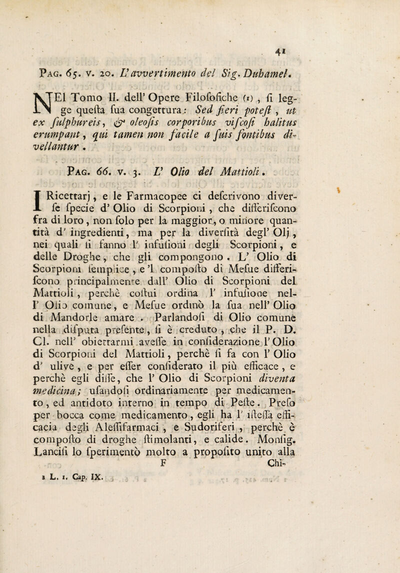 4* Pag. 65. v. 20. Uavvertimento del Sig. Duhameh % . \ » • ‘ . » NEI Tomo II. dell’ Opere Filofofiche (1) , fi leg¬ ge quella l'uà congettura : Sed fieri potefi , ut ex fiulphureis, oleofis corporibus vificofi halitus erumpant, qui tamen non facile a finis fontihus di- vellantur. * V? ' V ? M i • - S.. - •> • r.; W ■-• • • 1 -. J f * Pag. 66. v. 3. V Olio del Mattioli. . rN Ì f % 0 . { « . f'\ f h • ~ \ ' ' , • ‘ c ‘ ■ ‘ ' » IRicettarj, e le Farmacopee ci defcrivono diver- fe fpecie d’ Olio di Scorpioni, che differifcono fra di loro, non folo per la maggior, o minore quan¬ tità d’ ingredienti, ma per la diverlità degl’ Olj, nei quali li fanno f infulioni degli Scorpioni, e delle Droghe, che gli compongono. L’ Olio di Scorpioni lempiice , e ’l compollo di Mefue ditìferi- fcono principalmente dall’ Olio di Scorpioni del Mattioli, perchè collui ordina 1’ infuiiooe nel- 1’ Olio comune, e Mefue ordinò la fua nell’Olio di Mandorle amare . Parlandoli di Olio comune nella difputa ptgfente, li è creduto , che il P. D. Gl. nell’ obiettarmi avelie in conlìderazione l’Olio di Scorpioni del Mattioli, perchè li fa con 1’ Olio d’ ulive , e per elfer conliderato il più efficace, e perchè egli dille, che 1’ Olio di Scorpioni diventa medicina; tifandoli ordinariamente per medicamen¬ to , ed antidoto interno in tempo di Pelle. Prefo per bocca come medicamento , egli ha 1 niella effi¬ cacia degli Aleffifarmaci , e Sudoriferi , perchè è compollo di droghe {limolanti, e calide. Monlig. Lancili lo fperimentò molto a proposto unito alla F Chi-