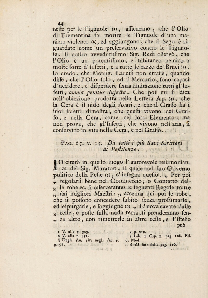nelle per le Tignuole <o, adicurano , che 1* Olio di Trementina fa morire le Tignuole d’una ma¬ niera violenta (x),ed aggiungono, che il Sego è ri¬ guardato come un prelervativo contro le Tignuo¬ le. 11 nollro avvedutiffimo Sig. Redi odervò, che l’Olio è un potentillimo, e fubitaneo nemico a molte forte d’Infetti, e a tutte le razze de’ Bruci(3) • Io credo , che Mordig. Lancili non erraiìe, quando dille , che F Olio lblo , ed il Mercurio, fono capaci d’uccidere, e difperdere fenza limitazione tutti gl’in¬ fetti , omnia penitus Infetta. Che poi mi li dica nell’ obiezione prodotta nella Lettera Ap. (4), che la Cera è il nido degli Acari, e che il Gradò ha i fuoi Infetti dimollra , che quelli vivono nel Graf¬ fo, e nella Cera, come nel loro Elemento ; ma non prova, che gl’infetti, che vivono nell’aria, li confervino in vita nella Cera, e nel Gradò. Pag. 67. v. 15. Da tutti i più Savj Scrittori < di Peftilenze. IO citerò in quello luogo F autorevole tedimonian- za del Sig. Muratori, il quale nel fuo Governo politico della Pelle (j), c’ infegna quello . „ Per poi „ regolarli bene nel Commercio, o Contatto del- „ le robe ec. li odérveranno le feguenti Regole tratte „ dai migliori Maeltri : „ accenna qui poi le robe, che li podòno concedere fubito fenza profumarle, ed efpurgarle, e foggiugne (6) „ L’uova cavate dalle „ celle , e pode fulla nuda terra,li prenderanno fen- „ za altro, con rimetterle in altre cede, e l’idedò può 1 V. alla p. 313. , 2 V. alla p. 451. 3 Degli An, vsy, jncgli An, y. di Mod. 6 Al fine della pag. no» 4 p. no. • . . , * 5 Lib. z. Gap. X. pag. 108, Ed. p. 91-