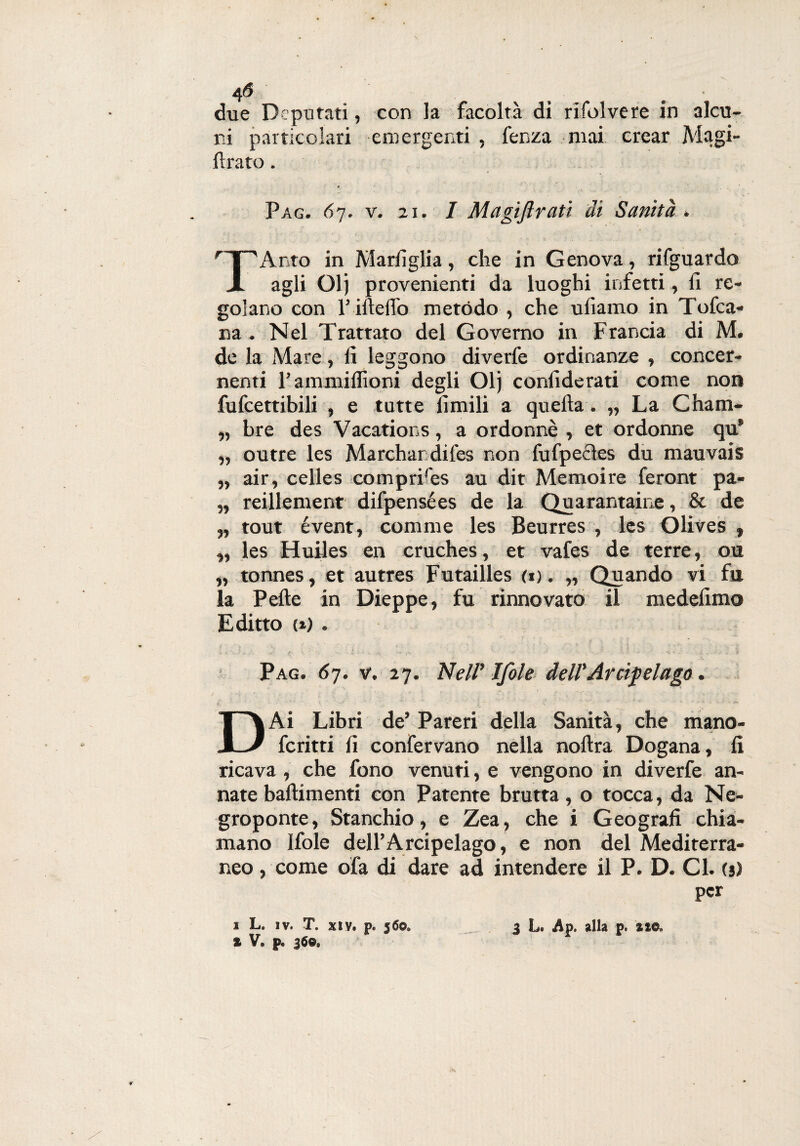 4 6 due Deputati, con la facoltà di rifui ve re in alcu¬ ni particolari emergenti , fenza mai crear Magi- ftrato. Pag. 67. v. 21. I Magiftrati di Sanità . rT''Anto in Marsiglia, che in Genova, rifguardo JL agli Olj provenienti da luoghi infetti, lì re¬ golano con l’illelfo metodo , che uliamo in Tofca- na . Nel Trattato del Governo in Francia di M. de la Mare, li leggono diverfe ordinanze , concer¬ nenti l’ammiffioni degli Olj confiderati come non fufcettibili , e tutte limili a quella. „ La Cham- „ bre des Vacations, a ordonnè , et ordonne qu* „ outre les Marchandifes non fufpedes du mauvais „ air, celles cómprifes au dit Memoire feront pa- „ reillement difpensées de la Quarantaine, & de „ tout évent, corame les Beurres , les Olives , „ les Huiles en cruches, et vafes de terre, ou „ tonnes, et autres Futailles (1). „ Quando vi fu la Pelle in Dieppe, fu rinnovato il medelimo Editto (») . Pag. 67. v. 27. Nell’ Ifole dell’Arcipelago. / ' ■ *. • ; . ■ - .V ' '* ' ■■ ' - ■ ' ' ‘ '* V r n # ‘ * ‘ '  t - * v, ~ - ' “ * ‘ ■ ' ’ . * > * ^ DAi Libri de’ Pareri della Sanità, che mano- fcritti li confervano nella nollra Dogana, li ricava , che fono venuti, e vengono in diverfe an¬ nate battimenti con Patente brutta, o tocca, da Ne- groponte, Stanchio, e Zea, che i Geografi chia¬ mano Ifole dell’Arcipelago, e non del Mediterra¬ neo , come ofa di dare ad intendere il P. D. Cl. (j) per * V. p. 360.