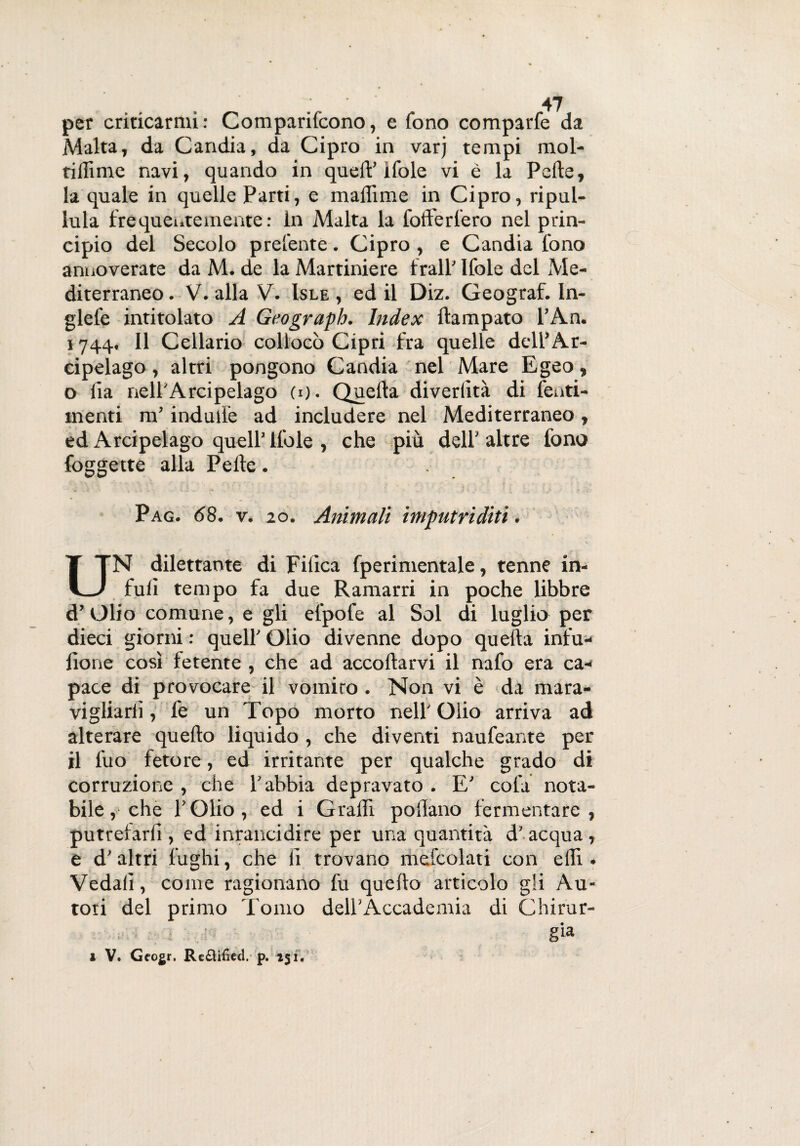per criticarmi: Comparifcono, e fono comparfe da Malta, da Candia, da Cipro in varj tempi mol- ridirne navi, quando in quell’ifole vi è la Pelle, la quale in quelle Parti, e maliime in Cipro, ripul¬ lula frequentemente : in Malta la fofferfero nel prin¬ cipio del Secolo preferite. Cipro , e Candia fono annoverate da M. de la Martiniere frali’ Ifole del Me¬ diterraneo . V. alla V. Isle , ed il Diz. Geograf. In- glefe intitolato A Geograph. Index llampato l’An. 1744, Il Cellario collocò Cipri fra quelle dell’Ar¬ cipelago , altri pongono Candia nel Mare Egeo, o fia nell'Arcipelago (1). Quella diverlìtà di lenti- menti m’indulle ad includere nel Mediterraneo, ed Arcipelago quell’ llole , che più dell' altre fono foggette alla Pelle. Pag. <58. v. 20. Animali imputriditi. UN dilettante di Filica fperimentale, tenne in¬ furi tempo fa due Ramarri in poche libbre d’Olio comune, e gli elpofe al Sol di luglio per dieci giorni : quell' Olio divenne dopo quella infu- fione così fetente , che ad accollarvi il nafo era ca¬ pace di provocare il vomirò. Non vi è da mara¬ vigliarli , fe un Topo morto nell' Olio arriva ad alterare quello liquido , che diventi naufeante per il luo fetore, ed irritante per qualche grado di corruzione , che l’abbia depravato . E' cola nota¬ bile, che l’Olio, ed i Gralri pollano fermentare, putrefarli, ed inrancidire per una quantità d’acqua, e d’altri fughi, che fi trovano mefcolati con ellì • Vedali, come ragionano fu quello articolo gli Au¬ tori del primo Tomo dell'Accademia di Chirur- ; . : g‘a