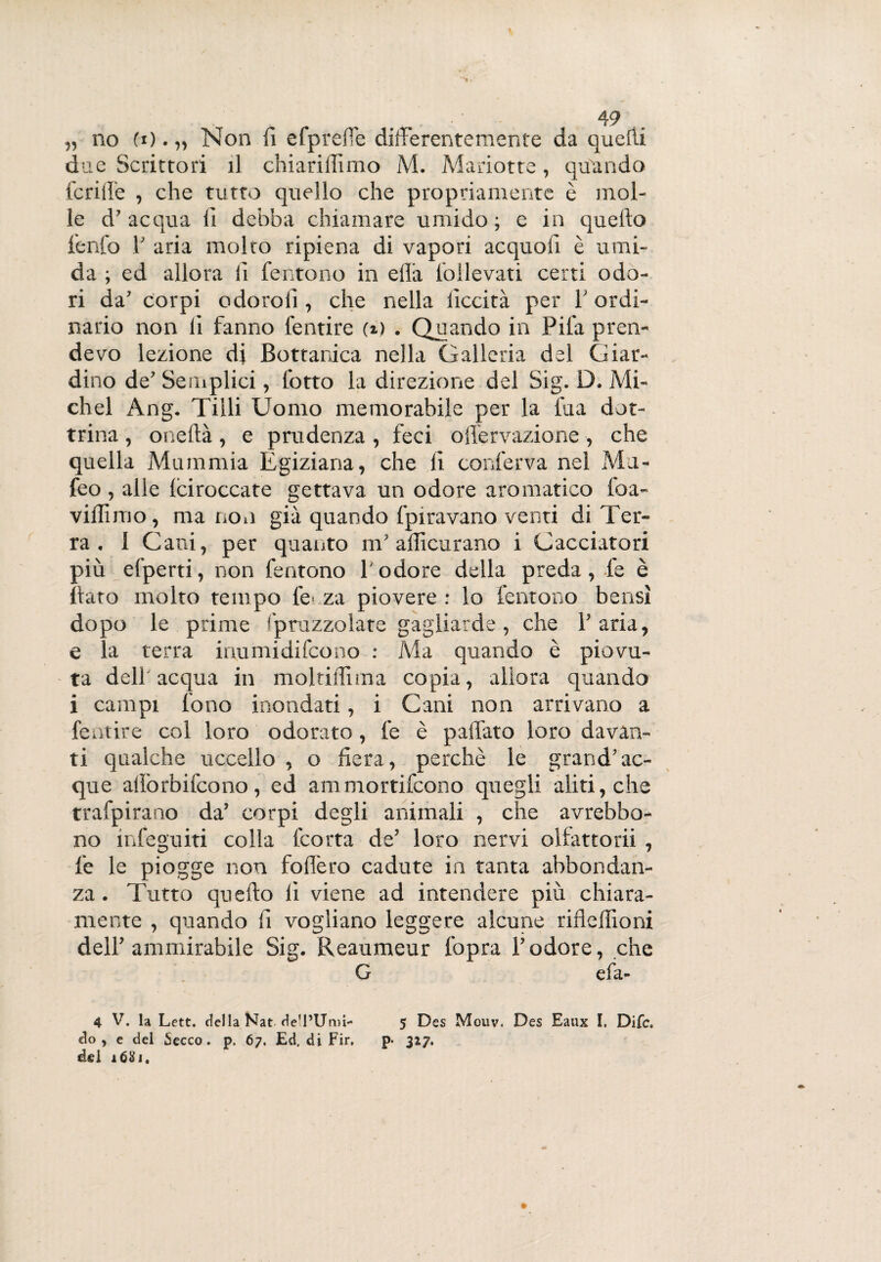 due Scrittori il chiariffimo M. Mariotte, quando fcriffe , che tutto quello che propriamente è mol¬ le d7 acqua li debba chiamare umido ; e in quello fenfo V aria molto ripiena di vapori acquoii è umi¬ da ; ed allora li Tentano in ella Tollevati certi odo¬ ri da7 corpi o doro li, che nella liceità per T ordi¬ nario non li fanno lentire (i) . Quando in Pila pren¬ devo lezione di Bottanica nella Galleria del Giar¬ dino de7 Semplici, lotto la direzione del Sig. D. Mi¬ chel Ang. Tilli Uomo memorabile per la fua dot¬ trina , onellà, e prudenza , feci offervazione, che quella Mummia Egiziana, che li conferva nel Ma- feo, alle Iciroccate gettava un odore aromatico loa- vidimo, ma non già quando fpiravano venti di Ter¬ ra . 1 Cani, per quanto in7 adìcurano i Cacciatori più efperti, non fentono l'odore della preda, -le è Rato molto tempo fé* za piovere : lo ferirono bensì dopo le prime Spruzzolate gagliarde , che Paria, e la terra irmmidifeono : Ma quando è piovu¬ ta dell acqua in moltidiina copia, allora quando i campi fono inondati, i Cani non arrivano a fentire col loro odorato , fe è paffato loro davan¬ ti qualche uccello , o fiera, perchè le grand7 ac¬ que aiiòrbifcono, ed ammortifeono quegli aliti, che trafpirano da’ corpi degli animali , che avrebbo- no infeguiti colla feorta de7 loro nervi olfattorii , fe le piogge non fodero cadute in tanta abbondan¬ za . Tutto quello li viene ad intendere più chiara¬ mente , quando fi vogliano leggere alcune ribellioni dell7 ammirabile Sig. Reaumeur fopra l’odore, che G efa- 4 V. la Lett. della Kat de’l’Umi- 5 Des Mouv. Des Eaux I. Difc. do, e del Secco, p. 67. Ed. di Fir. p- 327. del lòtti.