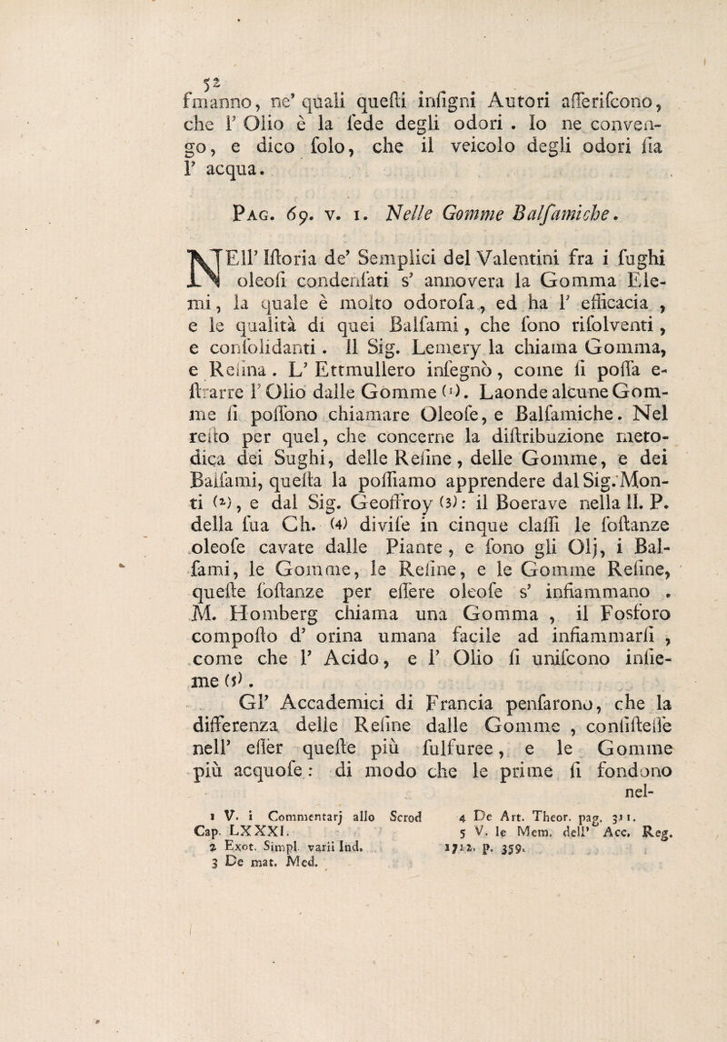 fmarino, ne’quali quelli inugni Autori afferifcono, che T Olio è la lede degli odori . lo ne conven¬ go, e dico folo, che il veicolo degli odori Ha T acqua. Pag. 69. v. x. Nelle Gomme Balfamiche. NEH’ Ilio ri a de’ Semplici del Valentini fra i fughi oleoli condenfati s’ annovera la Gomma Eie- mi , la quale è molto odorofa, ed ha 1’ efficacia , e le qualità di quei Ballami, che fono rifolventi, e confondami. 11 Sig. Lemery la chiama Gomma, e Reiina. L’ Ettmullero infegnò, come li polla e- llrarre l'Olio dalle Gomme (0. Laonde alcune Gom¬ me li poliono chiamare Oleofe, e Balfamiche. Nel reito per quel, che concerne la diltribuzione meto¬ dica dei Sughi, delle Reiine, delle Gomme, e dei Ballami, quella la polliamo apprendere dal Sig.'Mon- ti , e dal Sig. Geoffroy (3l : il Boerave nella lì. P. della fua Ch. (4) divile in cinque dalli le foftanze oleofe cavate dalle Piante, e fono gli Olj, i Bai- fami, le Gomme, le Reline, e le Gomme Reline, quelle lòllanze per effere oleofe s’ infiammano . M. Homberg chiama una Gomma , il Fosforo compollo d’ orina umana facile ad infiammarli , come che 1’ Acido, e E Olio fi unifcono inde¬ nte (si. Gl’ Accademici di Francia penfarono, che la differenza delle Retine dalle Gomme , conlillelfe nell’ ellèr quelle più fulfuree, e le Gomme più acquofe : di modo che le prime li fondono nel- 1 V. i Commentarj allo Sctod 4 De Art. Theor. pag. 311. Cap. LXXXI. 5 V. le Meni, deli’ Acc. Reg. 2- Exot. Simpi. vani Ind, 1712> p. 359, 3 De mat. Med. ' *
