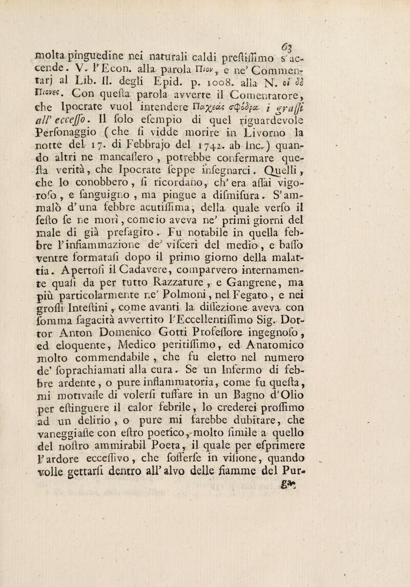 molta pinguedine nei naturali caldi preftifiimo s’ac- celi de. V. l’E con. alla parola Thovr q ne’ Gommeti' tarj al Lib. II. degli Epid. p. 1008. alla N. oi Ss Tlioves. Con quefta parola avverte il Cementatore, che lpocrate vuol intendere Ua^ea.? rfpoàpa. i o-rajji all’ eccejfo. Il folo etempio di quel riguardevole Perfonaggio ( che lì vidde morire in Livorno la notte deL 17. di Febbrajo del 1742. ab Ine-) quan¬ do altri ne mancalìero , potrebbe confermare que¬ lla verità, che lpocrate teppe inlegnarci. Quelli, che lo conobbero, lì ricordano, ch’era aliai vigo¬ re ro , e fanguigno , ma pingue a difmifura. S’am¬ malò d’una febbre acutillìma, della quale verfo il fello fe ne morì, come io aveva ne’ primi giorni del male di già prefagito . Fu notabile in quella feb¬ bre l’infiammazione de'vifceri del medio, e ballò ventre formatali dopo il primo giorno della malat¬ tia. Apertoli il Cadavere, comparvero internamen¬ te quali da per tutto Razzatute , e Gangrene, ma più particolarmente ne’ Polmoni, nel Fegato, e nei grò Hi Intellini, come avanti, la dilfezione aveva con fomma fagacità avvertito l’Eccellentiflimo Sig. Dot¬ tor Anton Domenico Gotti Profeffore ingegnofo, ed eloquente, Medico peritifiimo, ed Anatomico molto commendabile , che fu eletto nel numero de’ foprachiamati alla cura. Se un Infermo di feb¬ bre ardente, o pure infiammatoria, come fu quefta, mi motivaile di volerli tuffare in un Bagno d'Qlio per eftinguere il calor febrile, lo crederei proflimo ad un delirio , o pure mi farebbe dubitare, che vaneggialte con eftro poetico,'molto fintile a quello del noftro ammirabil Poeta, il quale per efprimere l’ardore ecceflivo, che fofferfe in vilione, quando volle gettarli dentro all’alvo delle fiamme del Pur-
