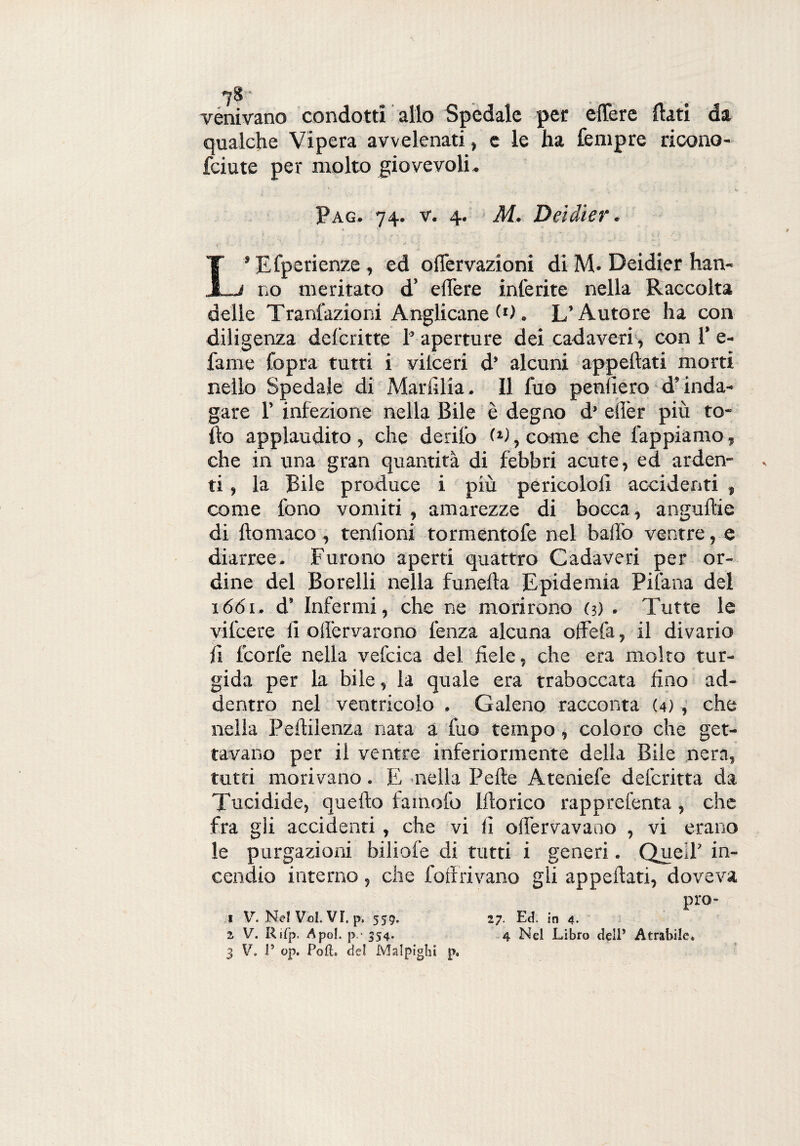 7& .. .... venivano condotti allo Spedale per eflère flati da qualche Vipera avvelenati, e le ha Tempre ricono- fciute per molto giovevoli- Pag. 74. v. 4. M. Deidier. 1 ■ V % ■f , *  • ' ' - % f » L* Efperienze , ed ofièrvazioni di M. Deidier han¬ no meritato d’ eflère inferite nella Raccolta delle Tranfazioni Anglicane (0. L’Autore ha con diligenza defcritte 1’ aperture dei cadaveri , con 1’ e- fame Copra tutti i vilceri d’ alcuni appellati morti nello Spedale di Marfllia. Il fuo penderò d’inda¬ gare 1’ infezione nella Bile è degno d’ eflèr più to¬ lto applaudito, che derilo (d, come che lappiamo, che in una gran quantità di febbri acute, ed arden¬ ti , la Bile produce i più pericolo!! accidenti , come fono vomiti , amarezze di bocca, anguille di llomaco, tendoni tormentofe nel baffo ventre, e diarree. Furono aperti quattro Cadaveri per or¬ dine del Borelli nella funella Epidemia Pifana del 1661. d’ Infermi, che ne morirono (5) . Tutte le vifcere d olfervarono lènza alcuna oflefa, il divario d Teorie nella vefcica del flele, che era molto tur¬ gida per la bile, la quale era traboccata Ano ad¬ dentro nel ventricolo . Galeno racconta (4), che nella Pellilenza nata a fuo tempo, coloro che get¬ tavano per il ventre inferiormente della Bile nera, tutti morivano. E nella Pelle Ateniefe delcritta da Tucidide, quello famofo Ilio rico rapprefenta , che fra gli accidenti, che vi d oflèrvavano , vi erano le purgazioni biliofe di tutti i generi. Quell’ in¬ cendio interno , che follavano gli appellati, doveva prò- I V. Nel Voi. VI. p. 559. 27. Ed. in 4. 2 V. Rifp. A poi. p - 354. 4 Nel Libro dell5 Atrabile*