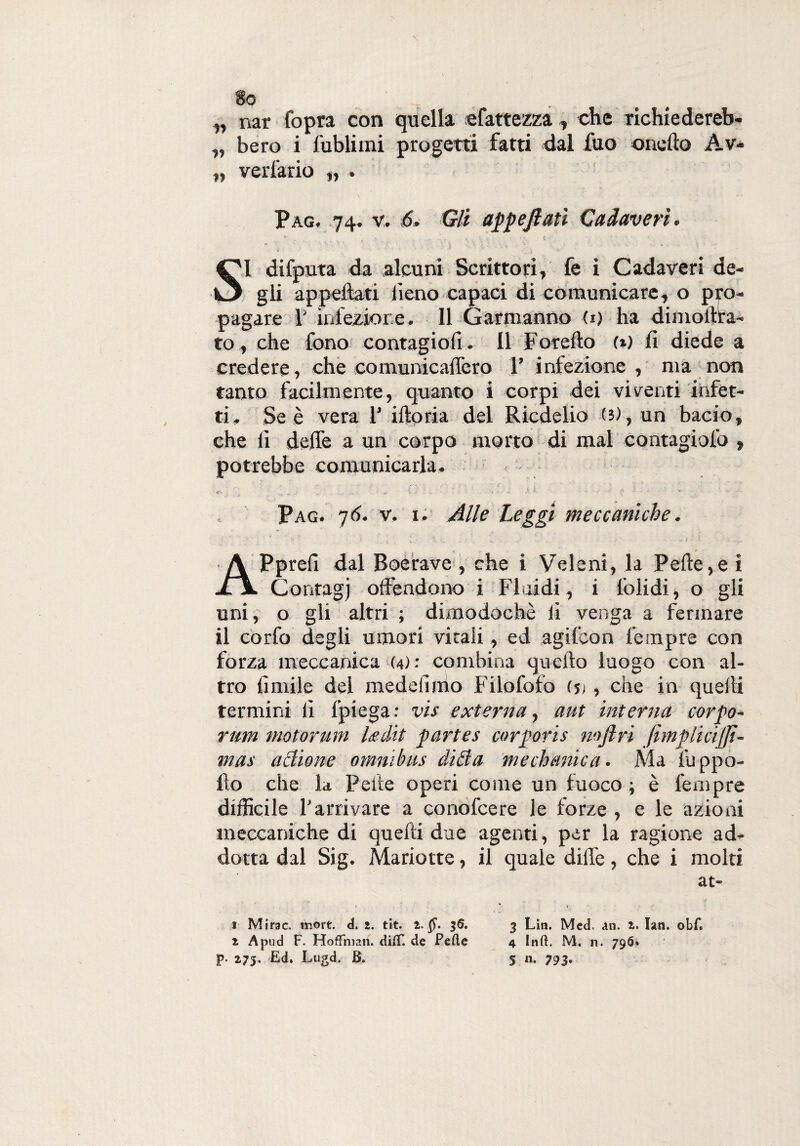 „ nar Copra con quella efattezza., che richiedereb- „ bero i lublimi progetti fatti dal fuo onofto Av- „ verlario „ . Pag. 74. v. 6, Gli appejiati Cadaveri. SI difputa da alcuni Scrittori, fe i Cadaveri de¬ gli appellati lìeno capaci di comunicare, o pro¬ pagare 1' infezione. Il Garriranno U) ha dimolfta- to, che fono contagio!!. Il Foretto (t) fi diede a credere, che comunicaflèro 1’ infezione , ma non tanto facilmente, quanto i corpi dei viventi infet¬ ti. Se è vera F iftoria del Ricdelio (5), un bacio, che fi dette a un corpo morto di mal contagiofo , potrebbe comunicarla. , tr- . .{ r‘ Pag. 76. v. 1. Alle Leggi meccaniche. refi dal Boerave , che i Veleni, la Pelle,e i JC\ Contagj offendono i Fluidi , i lblidi, o gli uni, o gli altri ; dimodoché fi venga a fermare il co rio degli umori vitali, ed agifcon Tempre con forza meccanica (4): combina quello luogo con al¬ tro limile del medeliino Filofofo (5;, che in quelli termini fi fpiegar vis externa, aut interna corpo- rum motorurn Ledit partes corporis mjlri JìmpliciJJì- mas aditone omnibus didia medianica. Ma luppo- fto che la Pelle operi come un fuoco ; è fempre difficile l'arrivare a conolcere le forze , e le azioni meccaniche di quelli due agenti, per la ragione ad¬ dotta dal Sig. Mariotte, il quale dille, che i molti 1 Mirae. more. d. 2. tit. 2.$“. 36. 2 A pud F. HofFman. di(T. de Pefte 3 Lin. Med, dn. 2. Iati. obf. 4 Inft. M. n. 796.