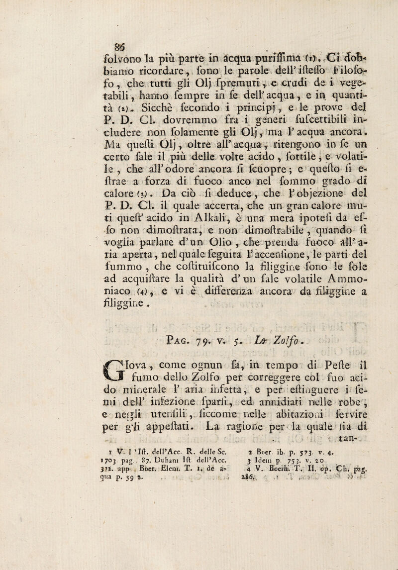 bramo ricordare , fono le parole dell' ideilo Filofo- fo, che tutti gli Olj fpremuti, e crudi de i vege¬ tabili , hanno Tempre in fe dell' acqua, e in quanti¬ tà (j.j. Sicché fecondo i principi, e le prove del P. D. Cl. dovremmo fra i generi fufcettibili in¬ cludere non fidamente gli Olj-,'ma l’acqua ancora. Ma quelli Olj, oltre all’ acqua, ritengono in fe un certo fale il più delle volte acido , lottile , e volati¬ le , che all’odore ancora li feùopre; e quello li e- flrae a forza di fuoco anco nel fommo grado di calore (j). Da ciò fi deduce, che l’obiezione del P. D. Gl. il quale accerta, che un gran calore mu¬ ti quell’ acido in Alleali , è una mera ipoteli da el¬ fo non dimoffrata, e non dimoltrabile, quando li voglia parlare d’un Olio , che prenda fuoco all’a¬ ria aperta, nel quale leguita l’acuendone, le parti del fummo , che coftituifcono la filiggine fono le fole ad acquillare la qualità d’un fale volatile Ammo¬ niaco (a) , e vi è differenza ancora da filiggine a filiggine. - , , Pag. 79. v. 5, Lo- Zolfo Iova, come ognun fa, in tempo di Pelle il V.I fumo dello Zolfo per correggere col luo aci¬ do minerale T aria infetta, e per eftinguere i fe- mi dell' iniezione fparii, ed aniddiati nelle robe, e - negli utenlili, ficcome nelle abitazioni fervite per gli appettati. La ragione per la quale li a di 1703 pag , 87. Duham Ift dell’Acc. $?t. app Boer. Eleni. T. i. de a- «|ua p. 59 z.