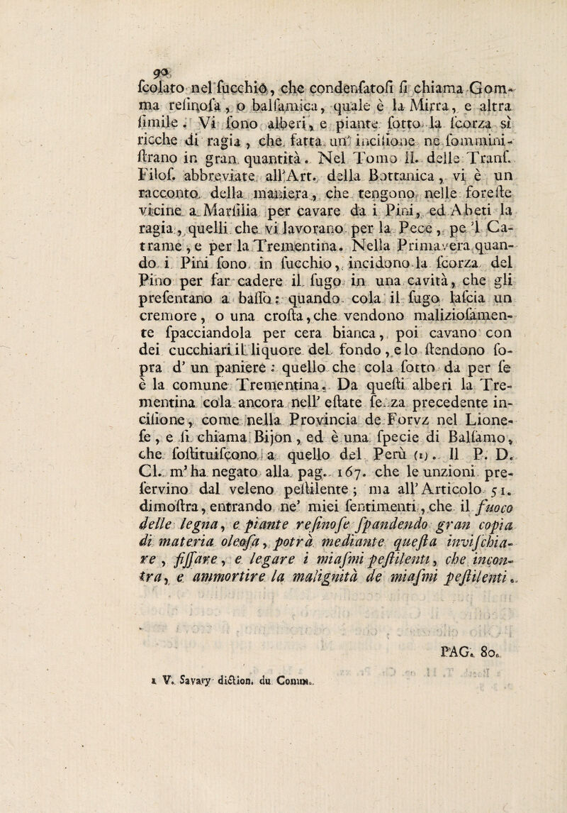 a*. ... . t fcolato nel fucchió, che condenfatofi fi chiama Gom¬ ma relinofa, o balfamica, quale è la Mirra, e altra limile. Vi fono alberi, e piante lotto la l'corza sì ricche di' ragia , che, fatta, urti incilione ne.fomrnim- ftrano in gran quantità. Nel; Tomo IL delle Tranf. Filof. abbreviate all’Art. della Bottanica, vi è un racconto, della maniera , che tengono nelle; foreIte vicine, a,Mariìiia per cavare da i Pini, ed Abeti la ragia , quelli che vi lavorano per la Pece, pe 1 Ca¬ trame^ per la Trementina. Nella Primavera quan¬ do i Pini fono, in fucchio incidono la l'corza, del Pino per far cadere il. fugo in una cavità, che gli preferitane a ballò : quando cola il fugo lafcia un cremore, o una crolla,che vendono maliziotàmen- te fpacciandola per cera bianca,, poi cavano con dei cucehiariil liquore, del fondo , c lo Pendono Co¬ pra d’ un paniere : quello che cola fotta da per l'e è la comune Trementina. Da quelli alberi la Tre¬ mentina cola ancora nell’ ellate fé. za precedente in- ciiione , come nella Provincia de Forvz nel Lione-* fe , e li. chiama Bijon, ed è una fpecie di Ballamo, che foilituilcono. a quello del Perù (ij . Il P. D. Cl. m’ha negato alla pag. 167. che le unzioni pre- fervino dal veleno peiUlente ; ma all’Articolo 51. diinoitra, entrando ne’ miei fentimenri, che il fuoco delle legna, e piante refinofe fpandendo gran copia di materia oleofa , potrà mediante qaefi a invifehia- re , fijfiar.e, e legare i mi a fimi p e fili enti, che incon¬ tra, e ammortire la malignità de miafimi pefiilenti „. PAG. 80-,