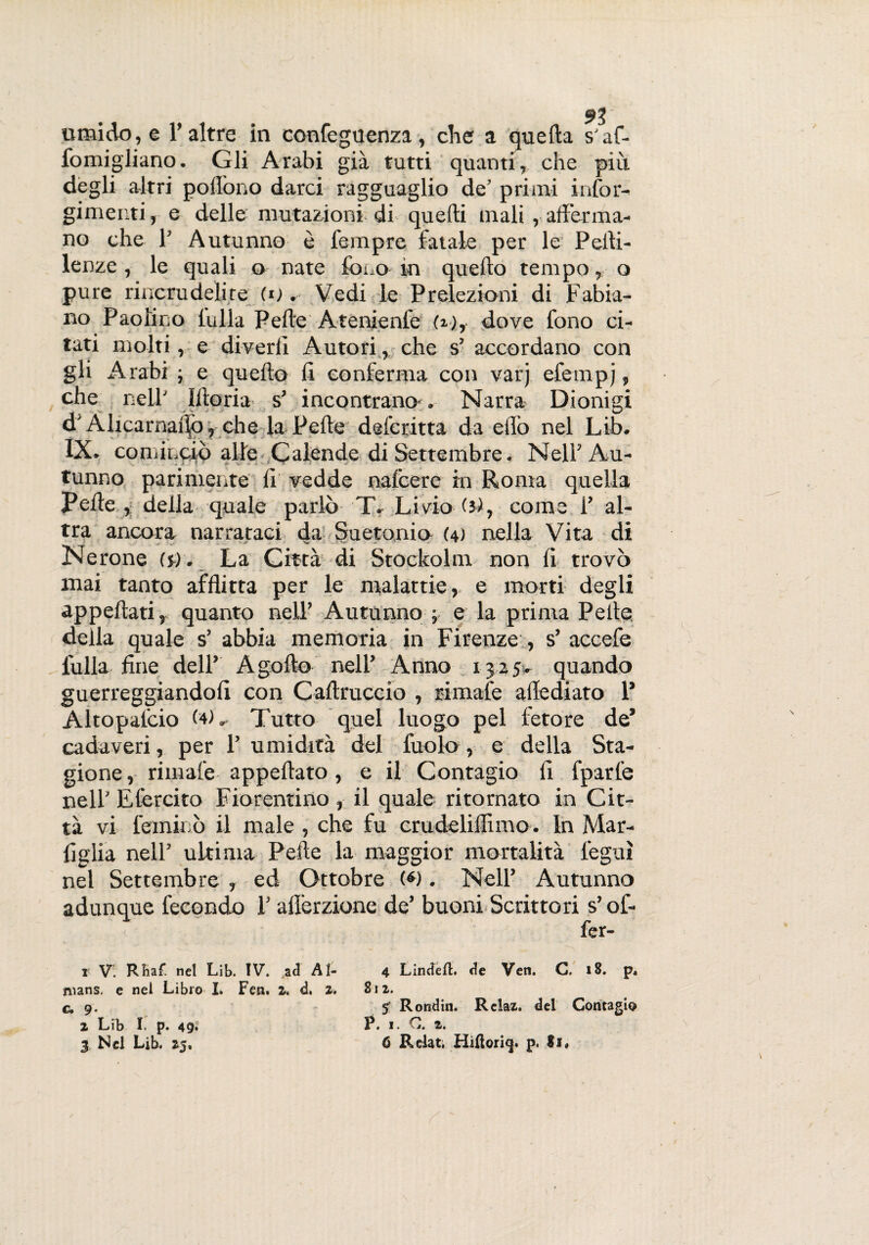 umido, e l’altre in confeguenza, che a quella s'af- fomigliano. Gli Arabi già tutti quanti, che più degli altri pollòno darci ragguaglio de’ primi infor- gimer.ti, e delle mutazioni di quelli mali , afferma¬ no che 1’ Autunno è Tempre fatale per le Pelli- lenze , le quali o nate fono in quello tempo, o pure rincrudelite (o . Vedi le Prelezioni di Fabia¬ no Paolino folla Pelle Atenienfe (i), dove fono ci¬ tati molti, e diverli Autori, che s1 2 3 accordano con gli Arabi ; e quello li conferma con varj efempj, che nell’ Iltoria s3 incontrano*. Narra Dionigi d'Alicarnalìò, che la Pelle defcritta da elfo nel Lib. IX. cominciò alle Calende di Settembre. Nell3 Au¬ tunno parimente li vedde nalcere in Roma quella Pelle , della quale parlò T. Livio (5), come l3 al¬ tra ancora narrataci da Su ctonio (4) nella Vita di Nerone (5). La Città di Stockolm non li trovò mai tanto afflitta per le malattie, e morti degli appellati, quanto nell’ Autunno ; e la prima Pelle della quale s3 abbia memoria in Firenze , s’ accefe folla fine dell3 A golfo nell3 Anno 1325- quando guerreggiandoli con Callruccio , rimale aflediato P Altopalcio (4)Tutto quel luogo pel fetore de3 cadaveri, per l3 umidità del foolo , e della Sta¬ gione , rimale appellato, e il Contagio li fparfe nell’ Efercito Fiorentino , il quale ritornato in Cit¬ tà vi fermino il male , che fu crudeliflimo. In Mar- figlia nell3 ultima Pelle la maggior mortalità legni nel Settembre , ed Ottobre (*). Nell3 Autunno adunque fecondo 1’ alìèrzione de3 buoni Scrittori s’of- fer- 1 V. RBaf. nel Lib. IV. ad Ai- 4 Lindeil. de Ven. G. 18. p4 nians. e nel Libro I. Fen. 2, d. z. 811. c, 9. «T Ronditi. Relaz. del Contagio 2 Lfb I. p. 49* P. 1. G. 2.