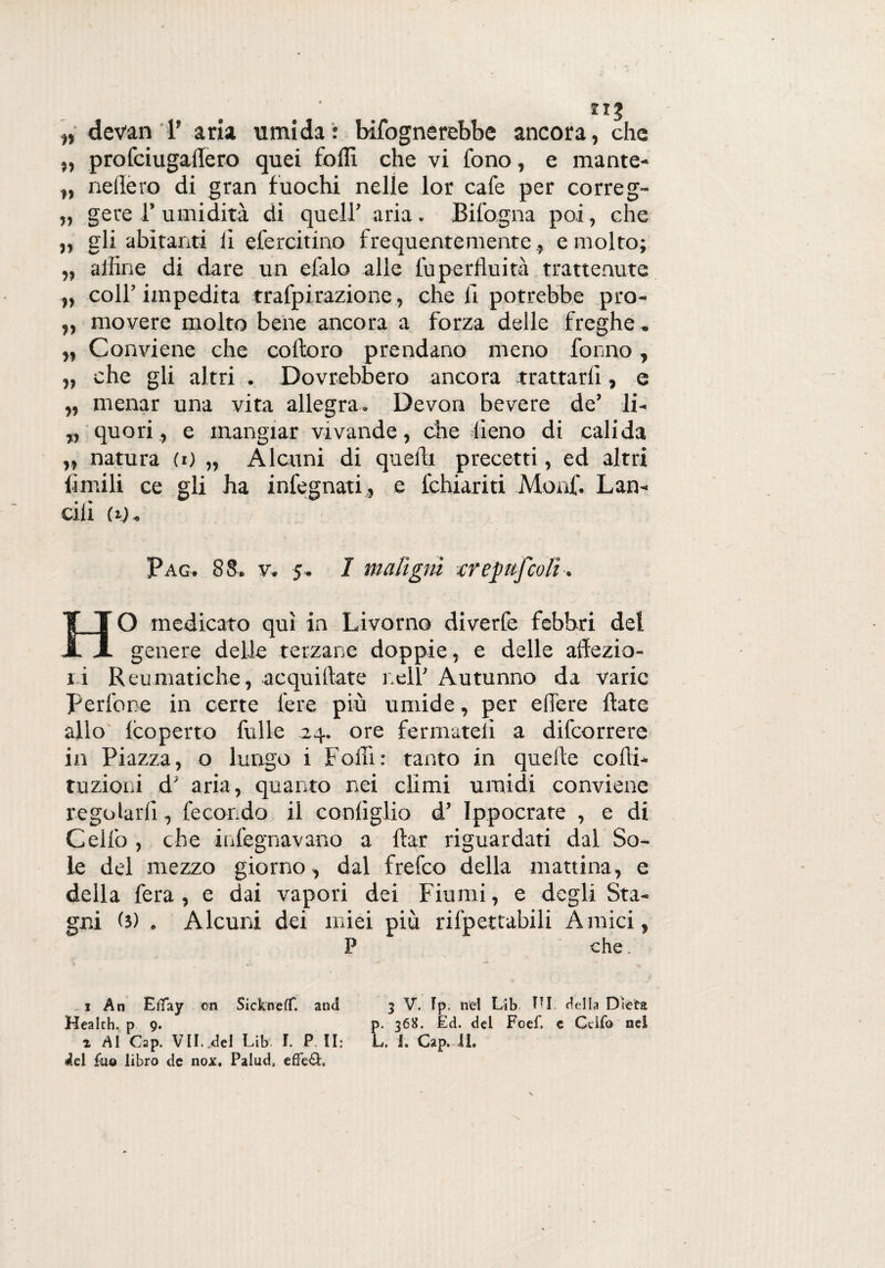 „ devan T aria umida: Infognerebbe ancora, che ,, profciugailero quei folli che vi fono, e mante- „ neilero di gran fuochi nelle lor cafe per correg- ,, gere 1’ umidità di quell’ aria . Bifogna poi, che „ gli abitanti li efercitino frequentemente , e molto; „ affine di dare un efalo alle foperfluità trattenute „ coll’impedita trafpi razione, che li potrebbe pro- „ movere molto bene ancora a forza delle freghe. ,, Conviene che coltoro prendano meno formo, „ che gli altri . Dovrebbero ancora trattarli, e „ menar una vita allegra. Devon bevere de’ li- „ quori, e mangiar vivande, che fieno di cali da „ natura (i) „ Alcuni di quelli precetti, ed altri limili ce gli ha infegnati , e lchiariti Monf. Lan¬ cili (ij* Pag. 88. v. 5. I maligni crepitfcoli. HO medicato qui in Livorno diverfe febbri del genere delle terzane doppie, e delle affezio¬ ni Reumatiche, acquiffate nell’ Autunno da varie pedone in certe fere più umide, per effere Hate allo lcoperto folle -24. ore fermateli a difeorrere in Piazza, o lungo i Foffi: tanto in quelle cofti- tuzioni d' aria, quanto nei climi umidi conviene regolarli, fecondo il conliglio d’ Ippocrate , e di Cello , che infegnavano a ftar riguardati dal So¬ le del mezzo giorno, dal frefeo della mattina, e della fera, e dai vapori dei Fiumi, e degli Sta¬ gni (3) . Alcuni dei miei più rifpettabili Amici, P che. x An Etfay oti Sickneflf. and 3 V. Ip. nel Lib TTI della Dieta Health, p 9. p. 368. £d. del Foef. c Gufo nel i Al Gap. VII. del Lib I. P. II: L. 1. Cap. il, ^el filo libro de nox, Palud, efFe£h