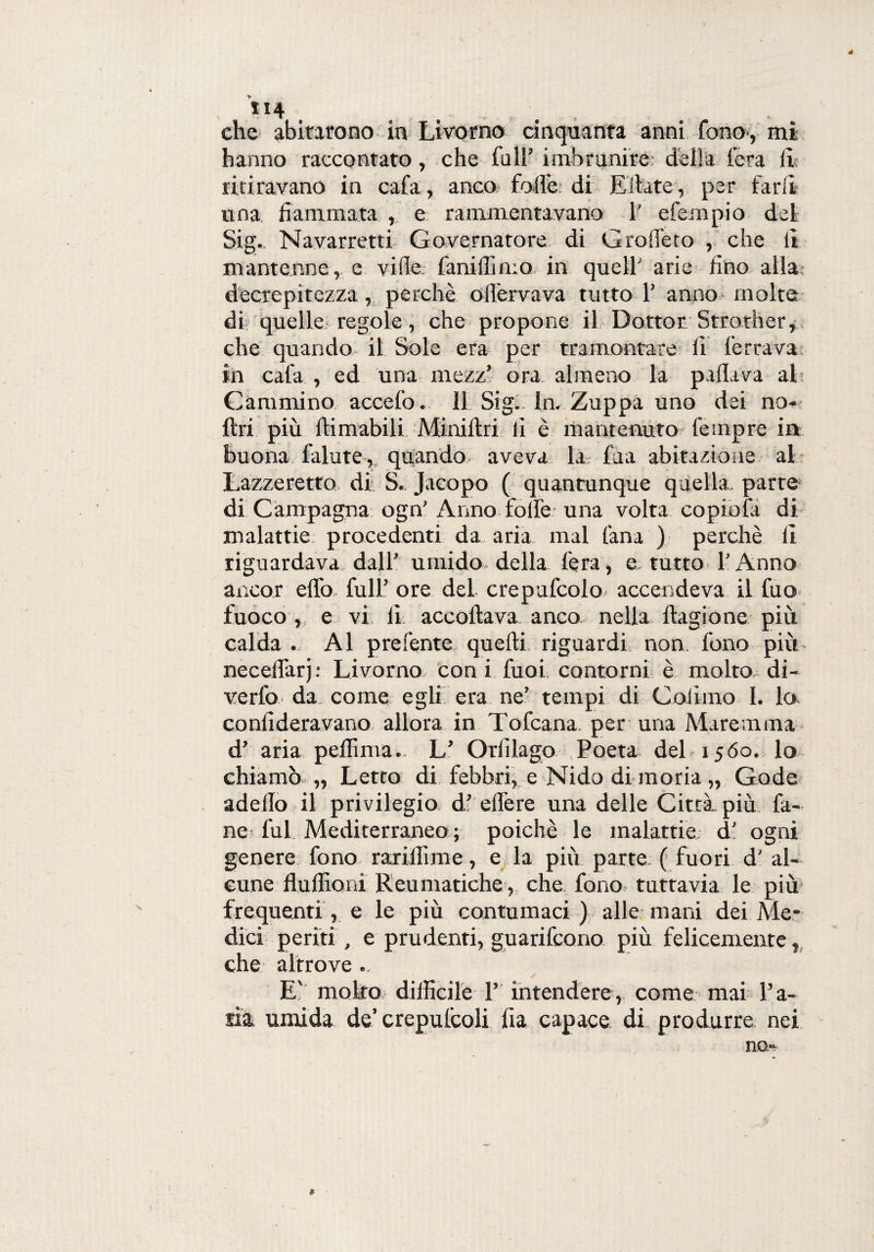 , **4 . , che abitarono in Livorno cinquanta anni fono,- mi hanno raccontato, che full’ imbrunire: delia fera li ritiravano in cafa, anco folle di Ellate, per farli una. fiammata , e rammentavano 1' efempio del Sig. Navarretti Governatore di Groffeto , che lì mantenne, e vide faniffimo in quell' arie fino alla decrepitezza, perchè oilèrvava tutto 1’ anno molte di quelle regole, che propone il Dottor Strother, che quando il Sole era per tramontare fi ferrava in cafa , ed una mezz’ ora almeno la pillava al Cammino accefo. 11 Sig.. In. Zuppa uno dei no- ftri più filmabili Miniftri li è mantenuto fempre in buona falute, quando aveva la fua abitazione al Lazzeretto di S. Jacopo ( quantunque quella, parte di Campagna ogn' Anno folle una volta copiofa di malattie procedenti da aria mal lana ) perchè lì riguardava dall’ umido della l'era, e tutto l’Anno ancor elfo, full’ ore del crepufcolo accendeva il fuo fuoco e vi li accollava anco nella ftagione più calda . Al prefente quelli riguardi non. fono più necelfarj: Livorno con i filai contorni è molto di¬ verto da come egli era ne’ tempi di Colimo I. lo conlideravano allora in Tofcana. per una Maremma d’ aria peliima. L’ Orlìlago Poeta del 1560.. lo chiamò.,, Letto di febbri, e Nido di moria „ Gode adello il privilegio df efi'ere una delle Città più fa¬ né: fui Mediterraneo; poiché le malattie; d’ ogni genere fono rarillìme, e la più parte ( fuori d’ al¬ cune fluffioni Reumatiche, che fono tuttavia le più frequenti, e le più contumaci ) alle mani dei Me¬ dici periti , e prudenti, guarifcono più felicemente, che altrove... E' molto difficile V intendere, come mai l’a¬ ria umida de’crepulcoli fia capace di produrre nei no- »