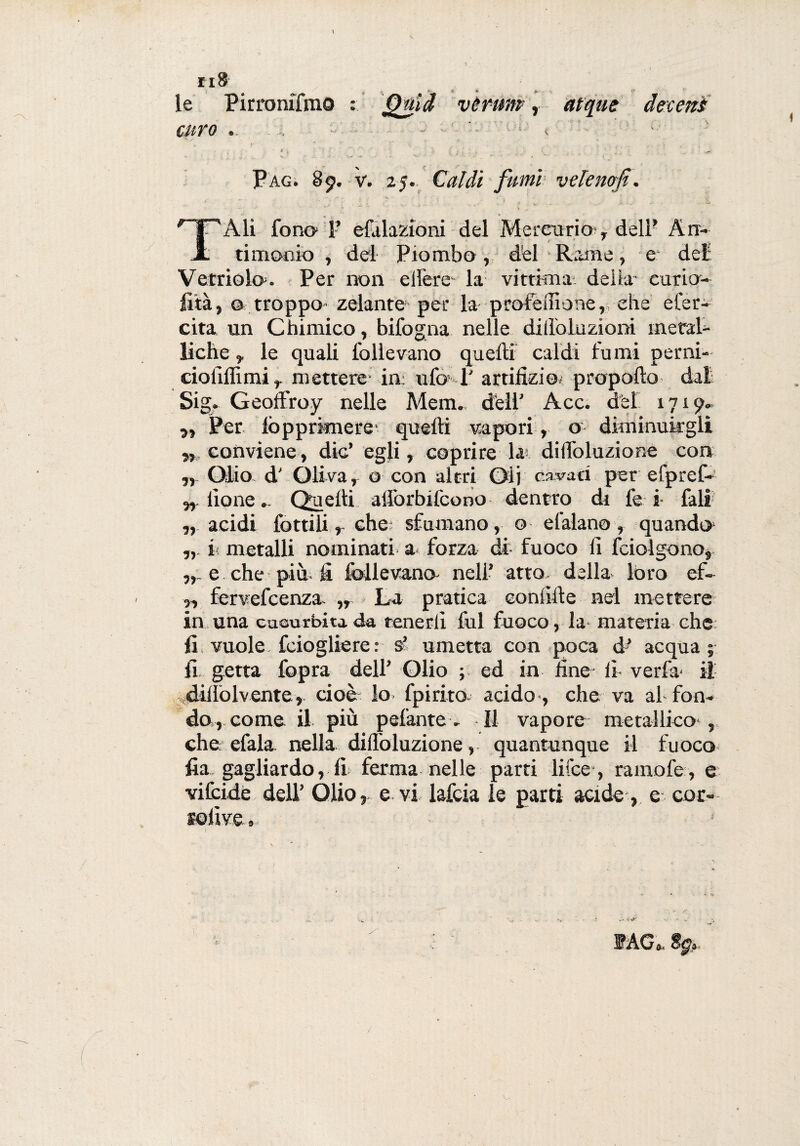 le Pirronifmo : Quid veruni , atque de:ceni curo .. .. - - « : • c - ; « y * ^ :v • „ f.’ , .• % i. . - v * .. ... ' . , . • . . • . .. ‘ / ' ... . - * Pag. 89. v. 25. Caldi fumi vdenofi. _ . . ' f- . ■ V' , .: -f • [ y nrAli fono 1’ efalazioni del Mercurio , deli’ An- Jt timonio , del Piombo, del Rame, e del Vetriolo. Per non edere- la vittima, delia cario- fila, 0 troppo zelante per la profeilione, che eter¬ ei t a un Chimico, bifogna nelle dillbluzioni ineral- liche, le quali follevano quelli caldi fumi perni- cioliffimi, mettere in: ufo 1' artifizio; propollo dal Sig, Geoffroy nelle Mem. dell' Acc. del 1719» „ Per fopprknere* quelli vapori, o diminuirgli n> conviene, die’ egli, coprire lai dilfoluzione con „ Olio d' Oliva, o con altri Oli cavaci per efpref- ,, ilo ne. Quelli alforbilcono dentro di fe i fall „ acidi lottili, che; sfumano, o e l’alano, quando i metalli nominati a forza di- fuoco fi fciolgono, e che più fi follevana nell’ atto della loro ef- „ fervefeenza. „ La pratica eonfille nel mettere in una cucurbita da tenerli fui fuoco, la materia che fi vuole feiogliere: s’ umetta con poca d' acqua; fi getta fopra dell’ Olio ; ed in fine- lì ve ri a* il dilfolvente, cioè lo fpirito acido, che va affon¬ do, come il più pelantev II vapore metallico*, che efala nella dilloluzione, quantunque il fuoco fia gagliardo, fi ferma nelle parti li (ce*, ramofe, e vilcide dell’ Olio, e vi lafcia le parti acide, e cor- sofive» . • «V J?AG&< Spi