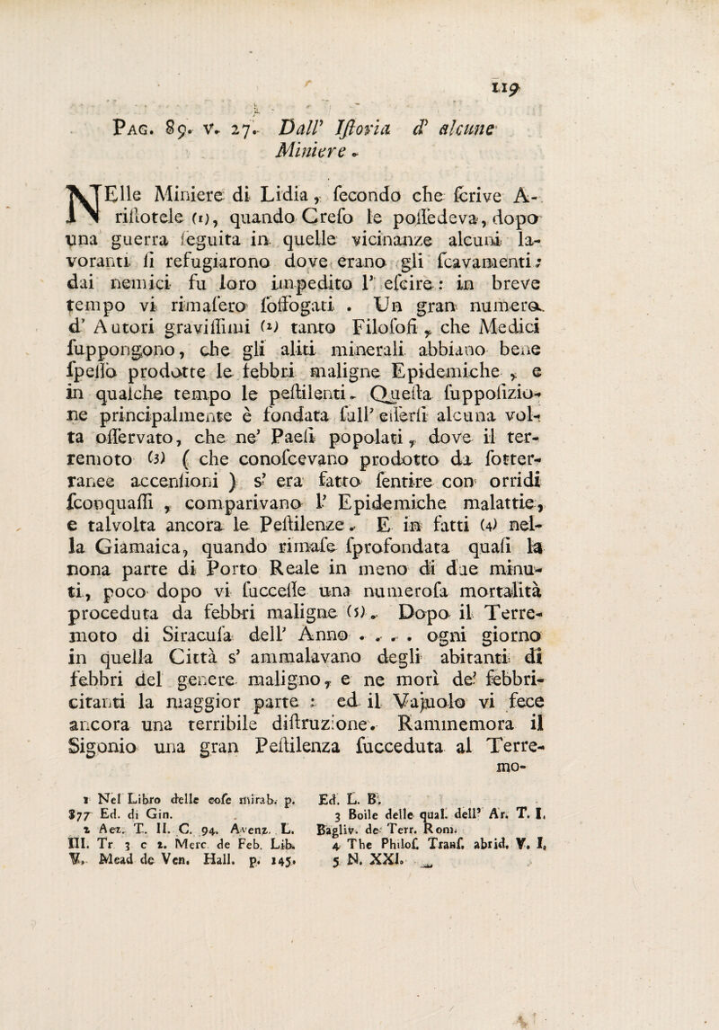 f tl^ Pag. 89. v. 27.- Dall’ IJloria cV alcune Miniere * NEUe Miniere di Lidia, fecondo che fcrive A-. rillotele fi), quando Crefo le pojledeva, dopo una guerra Seguita in quelle vicinanze alcuni la¬ voranti lì refugiarono dove erano gli fcavamenti • dai nemici fu loro impedito 1’ efcire: in breve tempo vi rimafero foffogati . Un gran numera, d’ Autori gravi fluiti (*) tanto Filo foli , che Medici fuppongono, che gli aliti minerali abbiano bene fpelìò prodotte le febbri maligne Epidemiche , e in qualche tempo le pellilenti. Quella fuppolizio- ue principalmente è fondata fall’ eiferli alcuna vol¬ ta offervato, che ne’ Paeli popolati, dove il ter¬ remoto (3) ( che conofcevano prodotto da fotter¬ ranee accenlioni ) s*’ era fatto fentire con1 orridi fconquaffi , comparivano 1’ Epidemiche malattie, e talvolta ancora le Peililenze. E in fatti (d nel¬ la Giamaica, quando rimale fprofondata quali la nona parte di Porto Reale in meno di due minu¬ ti, poco dopo vi fuccelle una numerofa mortalità proceduta da febbri maligne ($)-, Dopo il Terre¬ moto di Siracula dell’ Anno . , , . ogni giorno in quella Città s’ ammalavano degli abitanti di febbri del genere maligno, e ne mori de’ febbri¬ citatiti la maggior parte u ed il Vacuolo vi fece ancora una terribile diffrazione. Rammemora il Sigonio una gran Pelìilenza fucceduta al Terre¬ mo- 1 Nel Libro delle cofe mirab. p. $77 Ed. di Gin. t Agz. X. II. C. 94. A/venz. L. HI. Tr 3 c 1. Mere de Feb. Lib, Mead de Ven. Hall. p. 145# Ed. L. B. 3 Boile delle qual, dell’ Ar. T. I. BagliV. de Terr. Koni; 4 The Philo£ Tratìf. abrid, Y» I, 5 N. XXL _ /