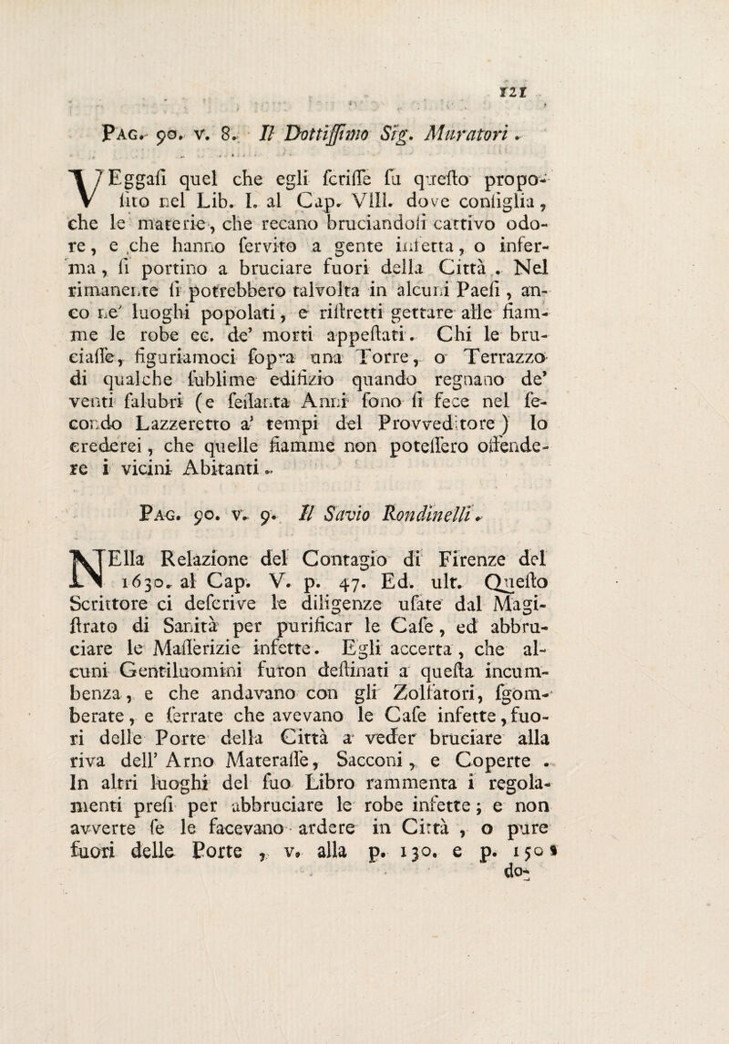 Pag.' 90. v. 8. Il Dottiflinio Sig. Muratori. VEggafi quel che egli fcriffe fa quello propo¬ lito nel Lib. I. al Cap. Vili, dove coniiglia, che le materie, che recano bruciandoli cattivo odo¬ re , e che hanno fervito a gente inietta, o infer¬ ma , lì portino a bruciare fuori della Città . Nel rimanente lì potrebbero talvolta in alcuni Paelì , an¬ co ne' luoghi popolati, e riliretti gettare alle fiam¬ me le robe ec. de’ morti appellati . Chi le bru- eiaffer figuriamoci fop-a una Torre, o Terrazzo di qualche fublime edilìzio quando regnano de’ venti falubri (e feilanta Anni fono lì fece nel fe¬ condo Lazzeretto a’ tempi del Provveditore ) Io crederei, che quelle fiamme non potelfero offende¬ re i vicini Abitanti.. Pag. 90. v. 9. Il Savio Rondinelli. NElla Relazione del Contagio di Firenze del 1630. al Cap. V. p. 47. Ed. ult. Quello Scrittore ci deferive le diligenze ufate dal Magi- ffrato di Sanità per purificar le Cafe, ed abbru¬ ciare le Maflérizie infette. Egli accerta, che al¬ cuni Gentiluomini furon deftinati a quella incom¬ benza, e che andavano con gli Zolfatori, fgom-- berate, e ferrate che avevano le Cafe infette, fuo¬ ri delle Porte della Città a veder bruciare alla riva dell’Arno Materalfe, Sacconi, e Coperte . In altri luoghi’ del fio Libro rammenta i regola¬ menti prefi per abbruciare le robe infette ; e non avverte fe le facevano - ardere in Città , o pure fuori delle Porte v. alla p. 130. e p. 150»