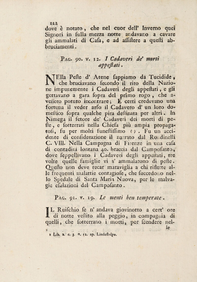 1ZZ dove è notato , che nel cuor dell* Inverno quei Signori in fulla mezza notte andavano a cavare gii ammalati di Cafa, e ad affiitere a quelli ab- bruciamenti. Pag. 90. v. 12. I Cadaveri de' morti appeftati. NElla Pelle d’ Atene Tappiamo da Tucidide , che bruciavano fecondo il rito della Nazio¬ ne impunemente i Cadaveri degli appellati, e gli gettavano a gara fopra del primo rogo , che a- vciiero potuto incontrare ; E certi credevano una fortuna il veder arfo il Cadavero d’ un loro da¬ me fuco fopra qualche pira desinata per altri. In Nimega il fetore de’ Cadaveri dei morti di pe¬ lle , e fotterrati nella Chiefa più ampia propaga¬ toli, fu per molti funeftillìmo ( ) . Fu un acci¬ dente di conlìderazione il narrato dal Rondinelli C. Vili. Nella Campagna di Firenze in una cafa di contadini lontana 40. braccia dal Campofanto, dove feppellivano i Cadaveri degli appellati, tre volte quelle famiglie vi s' ammalarono di pelle. Quello non deve recar maraviglia a chi riflette al¬ le frequenti malattie contagiofe, che Recedono nel¬ lo Spedale di Santa Maria Nuova, per le malva¬ gie efalazioni del Campofanto. Pag. 91. v. 19. Le menti ben temperate. IL Ruifchio fe n’ andava giovinetto a cert’ ore di notte veftito alla peggio, in compagnia di quelli, che fotterrano i morti, per Rendere nel¬ le %>