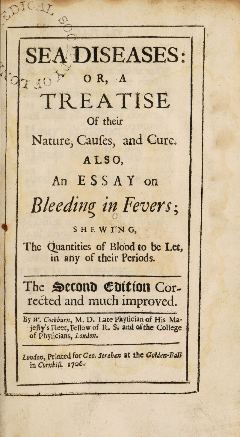 SEA DISEASES P'vv f ? '■» / 1 Av 'W O R, A TREATISE Of their Nature, Caufes, and Cure, ALSO, An ESSAY on Bleeding in Fevers; SHEW I N G, The Quantities of Blood to be Let, in any of their Periods. The 5>eC0ttt) CtritlOtt Cor¬ rected and much improved. By (r. Cockburn, M. D. Late Phytlcianot His Ma- jetty’s Fleet, Fellow of ft. Si and of the College of phyficians, London. London, Printed for Geo. Sudan at the Golden-Ball in Combi IL 1706*